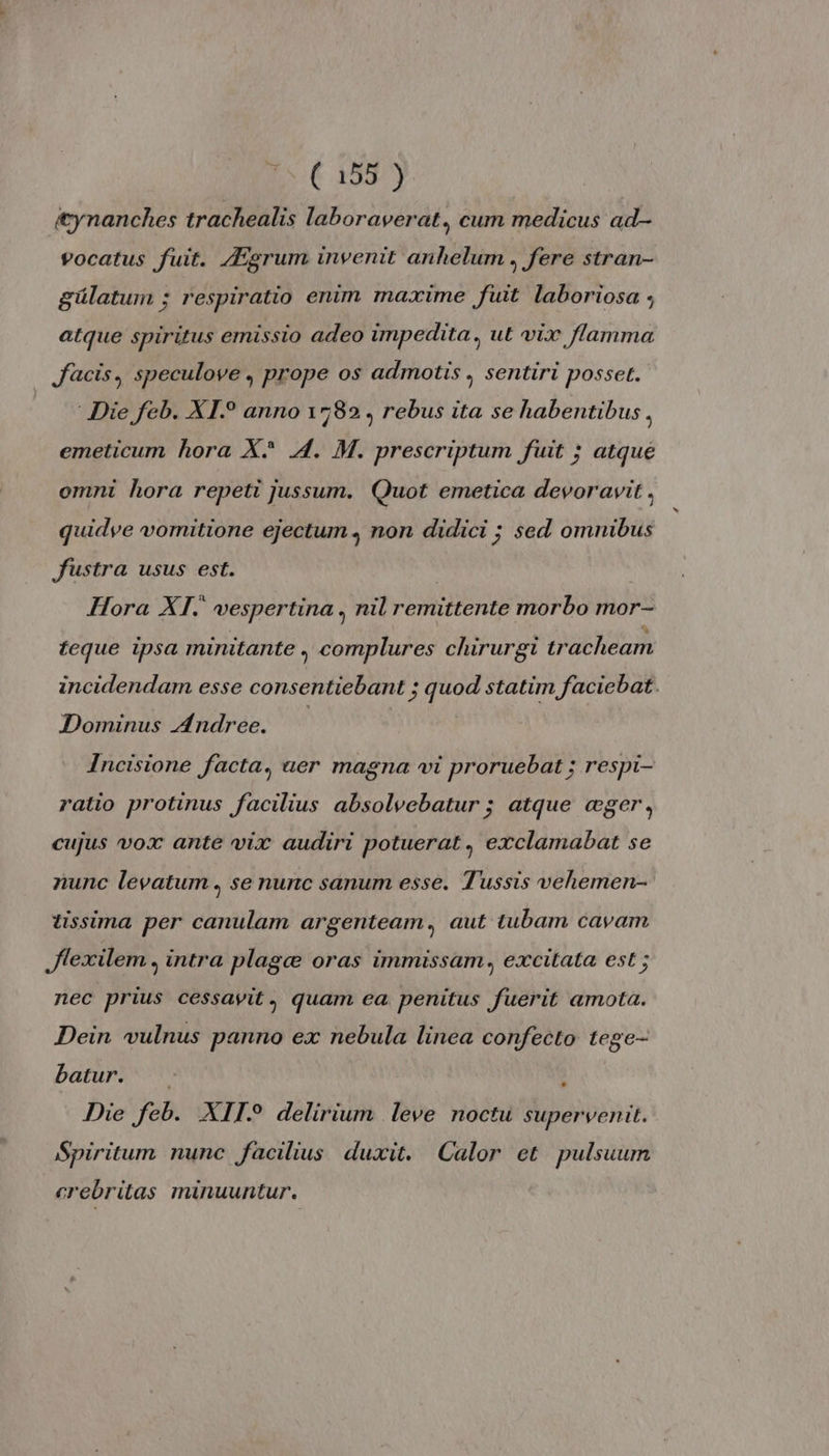 æynanches trachealis laboraverat, cum medicus ad- vocatus fuit. Ægrum invenit anhelum , fere stran- gülatum ; respiratio enim maxime fuit laboriosa ; atque spiritus emissio adeo impedita, ut vix flamma Jacis, speculove, prope os admotis , sentiri posset. Die feb. XI anno 1582, rebus ita se habentibus . emeticum hora X* A. M. prescriptum fuit ; atque omni hora repeti jussum. Quot emetica devoravit , quidve vomitione ejectum, non didici ; sed omnibus Justra usus est. Hora XI. vespertina, nil remittente morbo mor- teque ipsa minitante complures chirurgi tracheam incidendam esse consentiebant ; quod statim faciebat. Dominus Andree. Incisione facta, uer magna vi proruebat ; respi- ratio protinus facilius absolvebatur ; atque æger, cujus vox ante vix audiri potuerat, exclamabat se nunc levatum, se nunc sanum esse. Tussis vehemen- tissima per canulam argenteam, aut tubam cavam Jlexilem. intra plagæ oras immissam, excitata est ; nec prius cessavit, quam ea penitus fuerit amota. Dein vulnus panno ex nebula linea confecto tege- batur. ? Die feb. XII delirium leve noctu supervenit. Spiritum nunc facilius duxit. Calor et pulsuum crebriltas minuuntur.