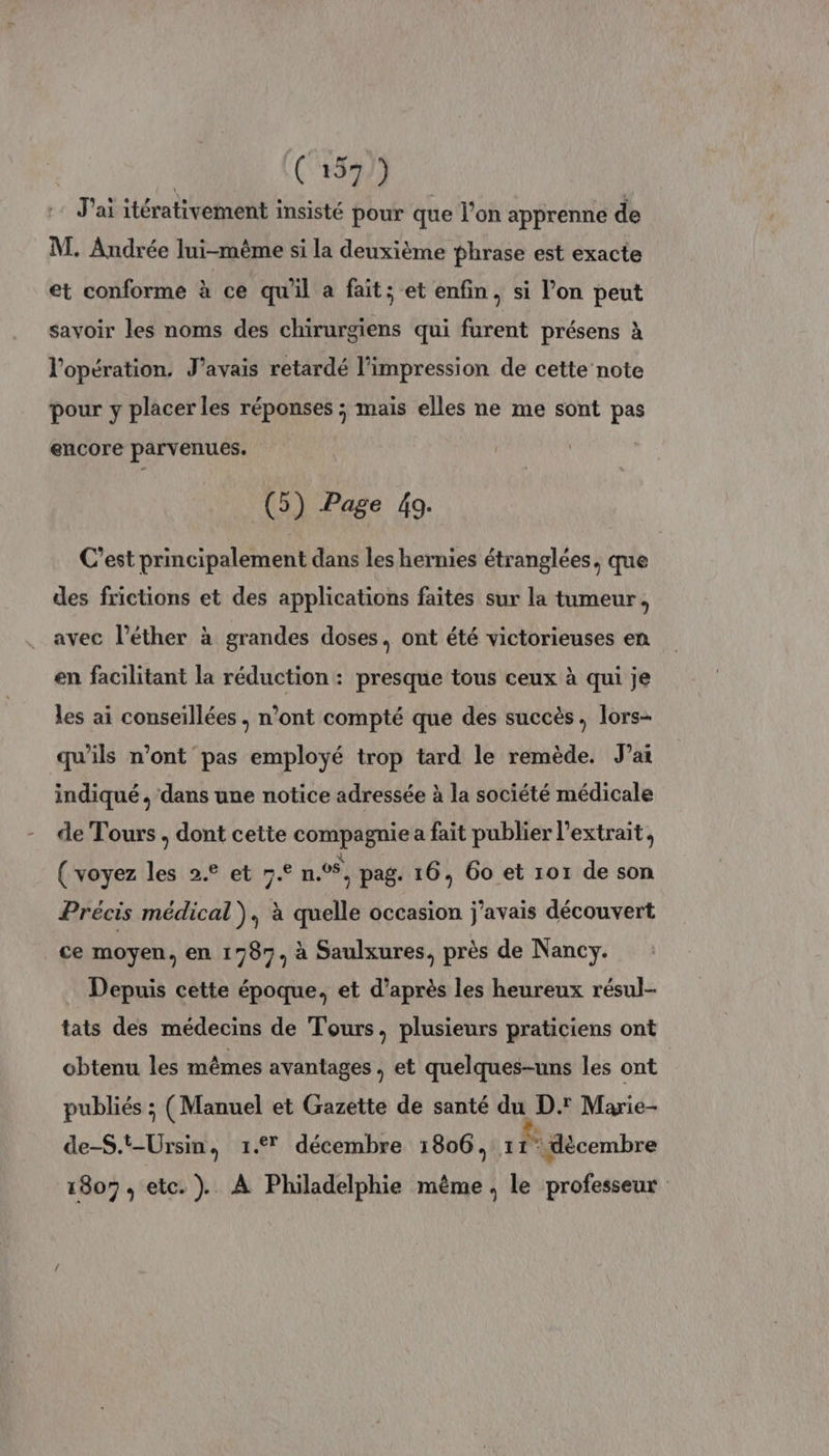 J'ai itérativement insisté pour que l’on apprenne de M. Andrée lui-mème si la deuxième phrase est exacte et conforme à ce qu'il a fait; et enfin, si l’on peut savoir les noms des chirurgiens qui furent présens à l'opération. J'avais retardé l'impression de cette note pour y placer les réponses ; mais elles ne me sont pas encore parvenues. (5) Page 49. C’est principalement dans les hernies étranglées, que des frictions et des applications faites sur la tumeur, avec l’éther à grandes doses, ont été victorieuses en en facilitant la réduction : presque tous ceux à qui je les ai conseillées, n’ont compté que des succès, lors- qu'ils n’ont pas employé trop tard le remède. J'ai indiqué , ‘dans une notice adressée à la société médicale de Tours . dont cette compagnie a fait publier l'extrait, ( voyez les 2.° et 7.° n°, pag. 16, 60 et 101 de son Précis médical), à quelle occasion j'avais découvert ce moyen, en 1787, à Saulxures, près de Nancy. Depuis cette époque, et d’après les heureux résul- tats des médecins de Tours, plusieurs praticiens ont obtenu les mêmes avantages , et quelques-uns les ont publiés ; (Manuel et Gazette de santé du D.' Marie- de-S.t-Ursin, 1.7 décembre 1806, 1 1° décembre 1807, etc.) À Philadelphie même , le professeur