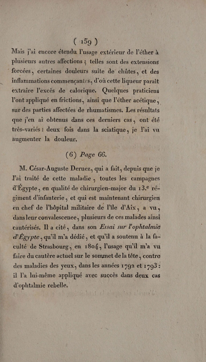 Mais j'ai encore étendu l'usage extérieur de l’éther à plusieurs autres affections ; telles sont des extensions ‘forcées, certaines douleurs suite de chûtes, et des inflammations commencçantes, d'où cette liqueur paraît extraire l’excès de calorique. Quelques praticiens Vont appliqué en frictions, ainsi que l’éther acétique, sur des parties affectées de rhumatismes. Les résultats que j'en ai obtenus dans ces derniers cas, ont été très-variés : deux fois dans la sciatique, je Pai vu augmenter la douleur, (6) Page 66. M. César-Auguste Deruez, qui a fait, depuis que je lai traité de cette maladie , toutes les campagnes d'Égypte, en qualité de chirurgien-major du 13.° ré- giment d'infanterie, et qui est maintenant chirurgien en chef de l'hôpital militaire de l'ile d'Aix, a vu, dans leur convalescenee, plusieurs de ces malades ainsi cautérisés. Il a cité, dans son Æssai sur l’ophtalmie d'Égypte, qu'il m'a dédié, et qu'il a soutenu à la fa- culté de Strasbourg. en 1804, l'usage qu'il m'a vu faire du cautère actuel sur le sommet dela tête, contre des maladies des yeux, dans les années 1792 et 1703 : il l’a lui-même appliqué avec succès dans deux cas d'ophtalmie rebelle,