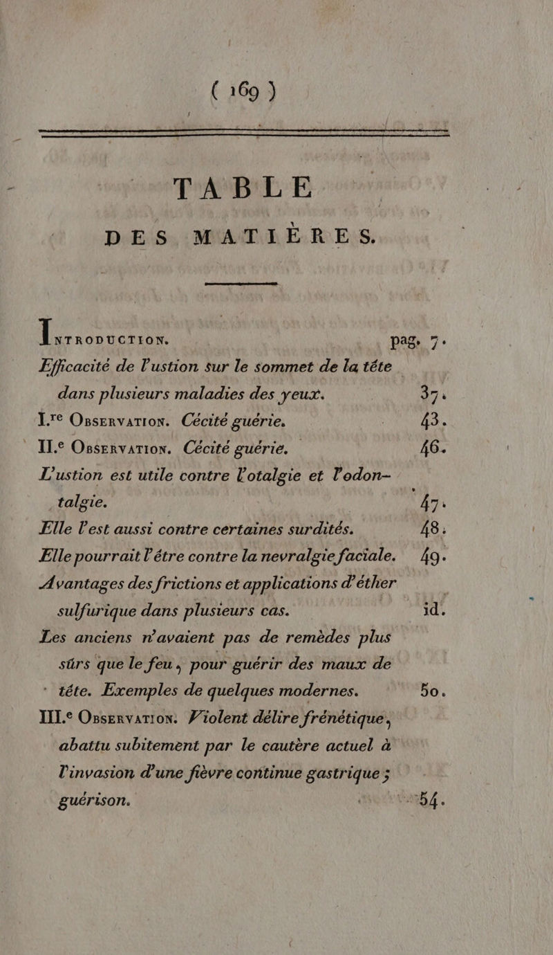 TABLE DES MATIÈRES. | LA où pags 7. Efficacité de l’'ustion sur le sommet de la téte dans plusieurs maladies des yeux. | 97 à Lire Osservarion. Cécité guérie. | 43. | ILE Ossrnvarion. Cécité guérie. 46. L'ustion est utile contre l'otalgie et l'odon- talgie. | 47: Elle l'est aussi contre certaines surdités. 48. Elle pourrait l'étre contre la nevralgie faciale. 49. Avantages des frictions et applications d’éther sulfurique dans plusieurs cas. | id. Les anciens n'avaient pas de remèdes plus sûrs que le feu, pour guérir des maux de * téte. Exemples de quelques modernes. bat à À IIL.e Osservarion. Ÿiolent délire frénétique, abattu subitement par le cautère actuel à l'invasion d’une fièvre continue gastrique ; guérison. DRES EE: 7