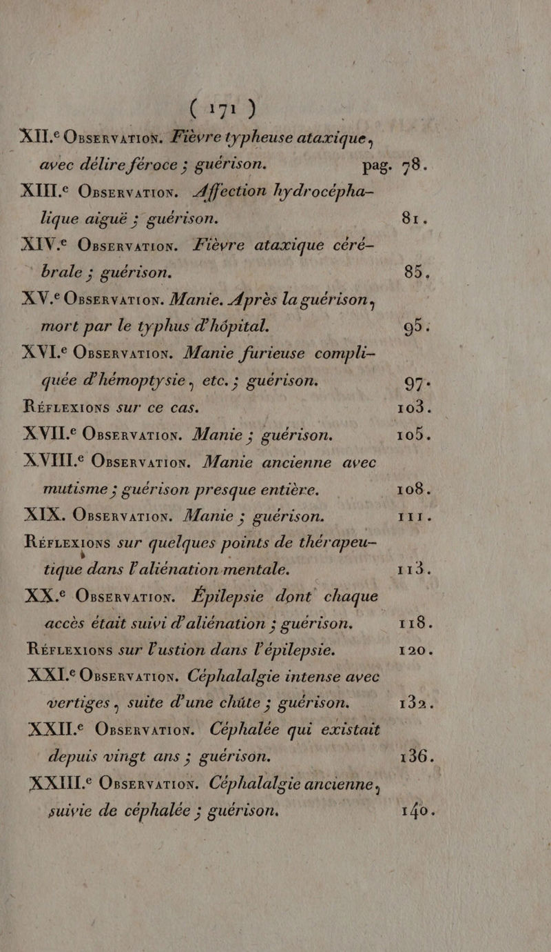 XIL° Ossenvarion. Fièvre typheuse ataxique, XIIL.C Osservarion. Æffection hydrocépha- lique aiguë ; guérison. XIV: Osservarion. Fièvre ataxique céré- brale ; guérison. XV.eOsservarion. Manie. Après la guérison, mort par le tyÿphus d'hôpital. XVL.e Osservarion. Manie furieuse compli- quée d'hémoptysie, etc. ; guérison. RéFLExIOoNS sur ce cas. XVILe Ossenvarion. Manie ; guérison. XVITLE Osservarion. Manie ancienne avec mutisme ; guérison presque entière. XIX. Osservarion. Manie ; guérison. RérLexions sur quelques points de thérapeu- tique dans l’aliénation mentale. XX. OssERvATION. Épilepsie dont chaque accès était suivi d'aliénation ; guérison. Rérrexions sur l’ustion dans l’épilepsie. XXL. Osservarion. Céphalalgie intense avec vertiges, suite d'une chüte ; guérison. XXILE Ossenvarion. Céphalée qui existait depuis vingt ans ; guérison. XXIIL.e OBservarion. Céphalalgie ancienne, suivie de céphalée ; guérison. 81. 118. 120. 132. 136. 140.