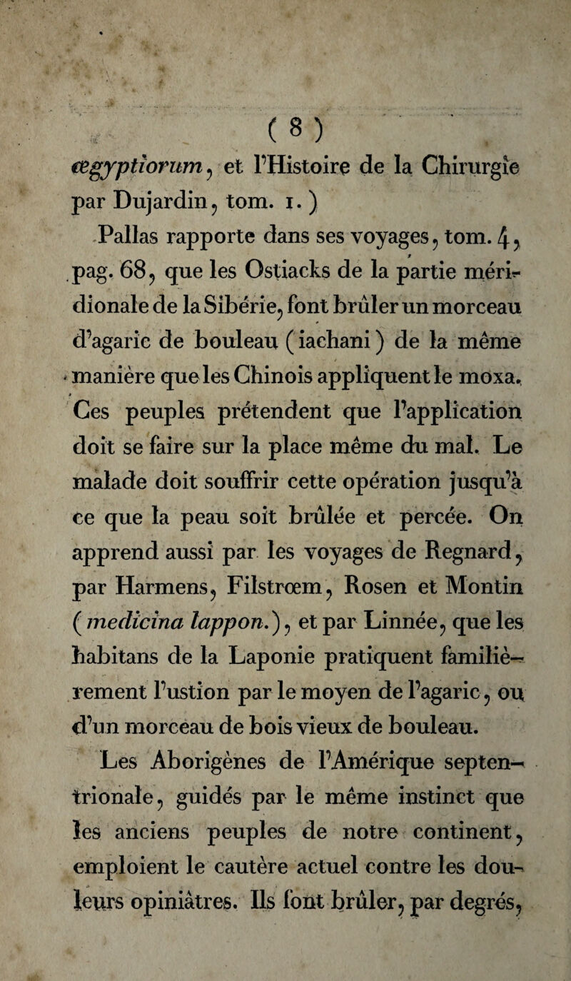 cegyptïorum ? et l’Histoire de la Chirurgie par Dujardin ? tom. i. ) Pallas rapporte dans ses voyages ? tom. 4> pag. 68 ? que les Ostiacks de la partie mérk- dionale de la Sibérie., font brûler un morceau d’agaric de bouleau ( iachani ) de la même * manière que les Chinois appliquent le moxa., » Ces peuples prétendent que l’application doit se faire sur la place même du mal. Le malade doit souffrir cette opération jusqu’à ce que la peau soit brûlée et percée. On apprend aussi par les voyages de Regnard ? par HarmenSj Filstrœm., Rosen et Montin ( medicina loppon.) ? et par Linnée., que les habitans de la Laponie pratiquent familiè¬ rement l’ustion par le moyen de l’agaric ? ou d’un morceau de bois vieux de bouleau. Les Aborigènes de l’Amérique septen¬ trionale ? guidés par le même instinct que les anciens peuples de notre continent y emploient le cautère actuel contre les dou¬ leurs opiniâtres. Ils font brûler ? par degrés^