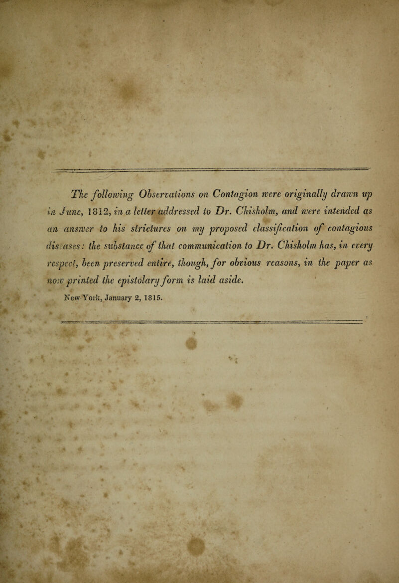 The following Observations on Contagion were originally drawn up in June, ] 812, in a; letter addressed to Or. Chisholm, and were intended as an answer to his strictures on my proposed classification of contagious dismses: the substance of that communication to Dr. Chisholm has, in every respect, been preserved entire, though, for obvious reasons, in the paper as now printed the epistolary form is laid aside. New York, January 2, 1815.