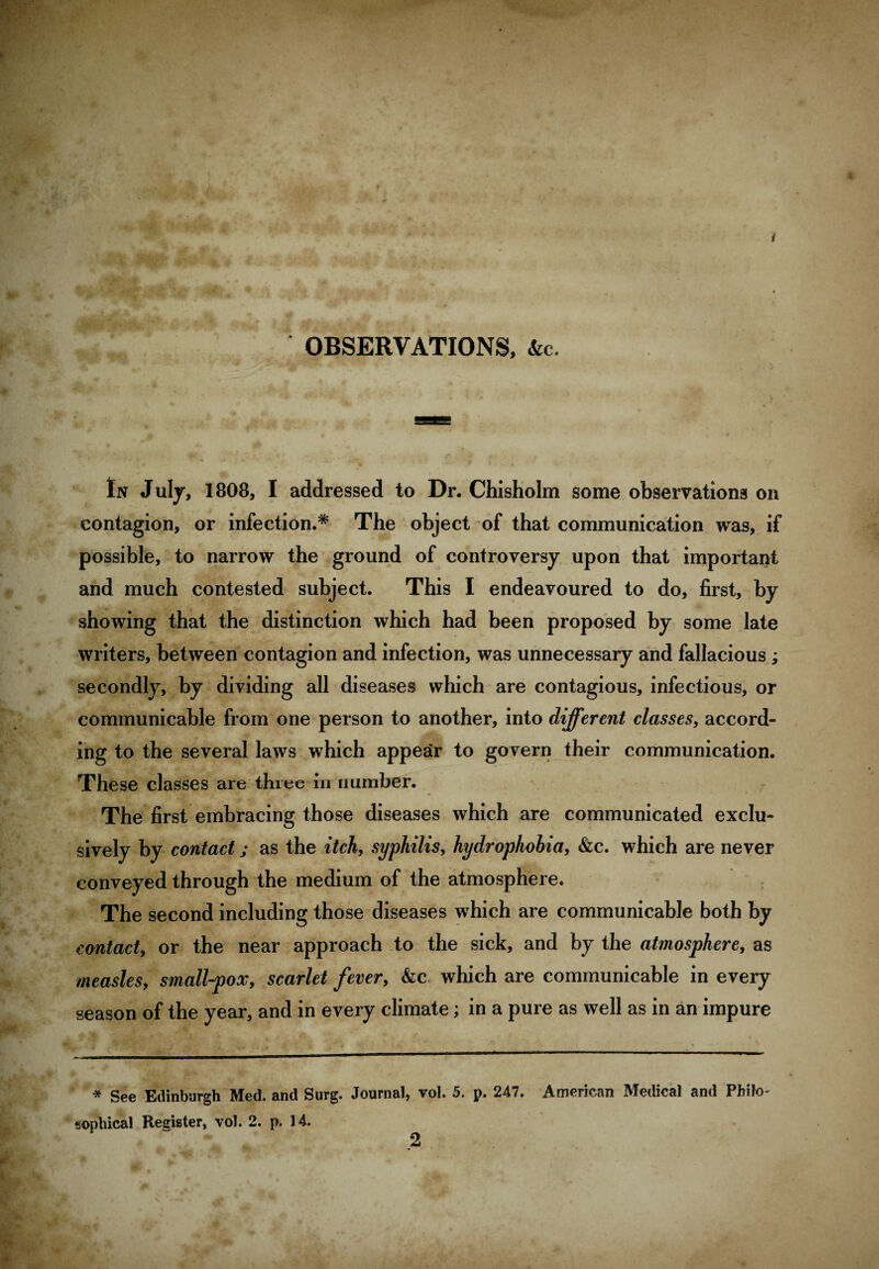 •y • / •®Br «, # OBSERVATIONS, &c. * In July, 1808, I addressed to Dr. Chisholm some observations on contagion, or infection.* The object of that communication was, if possible, to narrow the ground of controversy upon that important and much contested subject. This I endeavoured to do, first, by showing that the distinction which had been proposed by some late writers, between contagion and infection, was unnecessary and fallacious; secondly, by dividing all diseases which are contagious, infectious, or communicable from one person to another, into different classes, accord¬ ing to the several laws which appear to govern their communication. These classes are three in number. The first embracing those diseases which are communicated exclu¬ sively by contact; as the itch, syphilis, hydrophobia, &c. which are never conveyed through the medium of the atmosphere. The second including those diseases which are communicable both by contact, or the near approach to the sick, and by the atmosphere, as measles9 small-pox, scarlet fever, &c which are communicable in every season of the year, and in every climate; in a pure as well as in an impure * See Edinburgh Med. and Surg. Journal, vol. 5. p. 247. American Medical and Philo¬ sophical Register, vol. 2. p. 14. 2