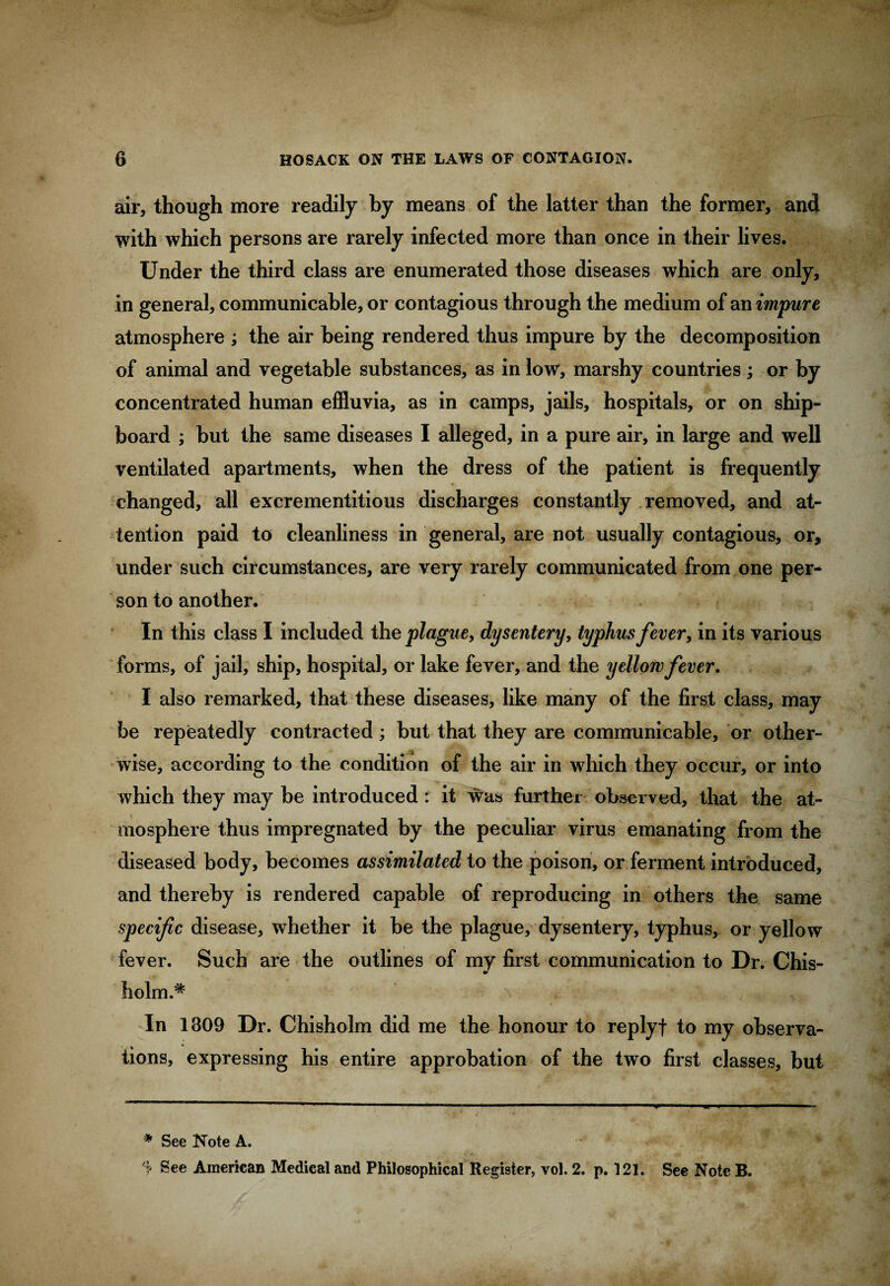 air, though more readily by means of the latter than the former, and with which persons are rarely infected more than once in their lives. Under the third class are enumerated those diseases which are only, in general, communicable, or contagious through the medium of an impure atmosphere ; the air being rendered thus impure by the decomposition of animal and vegetable substances, as in low, marshy countries; or by concentrated human effluvia, as in camps, jails, hospitals, or on ship¬ board ; but the same diseases I alleged, in a pure air, in large and well ventilated apartments, when the dress of the patient is frequently changed, all excrementitious discharges constantly removed, and at¬ tention paid to cleanliness in general, are not usually contagious, or, under such circumstances, are very rarely communicated from one per¬ son to another. In this class I included the plague, dysentery, typhus fever, in its various forms, of jail, ship, hospital, or lake fever, and the yellow fever. I also remarked, that these diseases, like many of the first class, may be repeatedly contracted; but that they are communicable, or other¬ wise, according to the condition of the air in which they occur, or into which they may be introduced : it was further observed, that the at¬ mosphere thus impregnated by the peculiar virus emanating from the diseased body, becomes assimilated to the poison, or ferment introduced, and thereby is rendered capable of reproducing in others the same specific disease, whether it be the plague, dysentery, typhus, or yellow fever. Such are the outlines of my first communication to Dr. Chis- holm.* * In 1309 Dr. Chisholm did me the honour to replyf to my observa¬ tions, expressing his entire approbation of the two first classes, but * See Note A. ^ •*** . r* See American Medical and Philosophical Register, vol. 2. p. 121. See Note B.