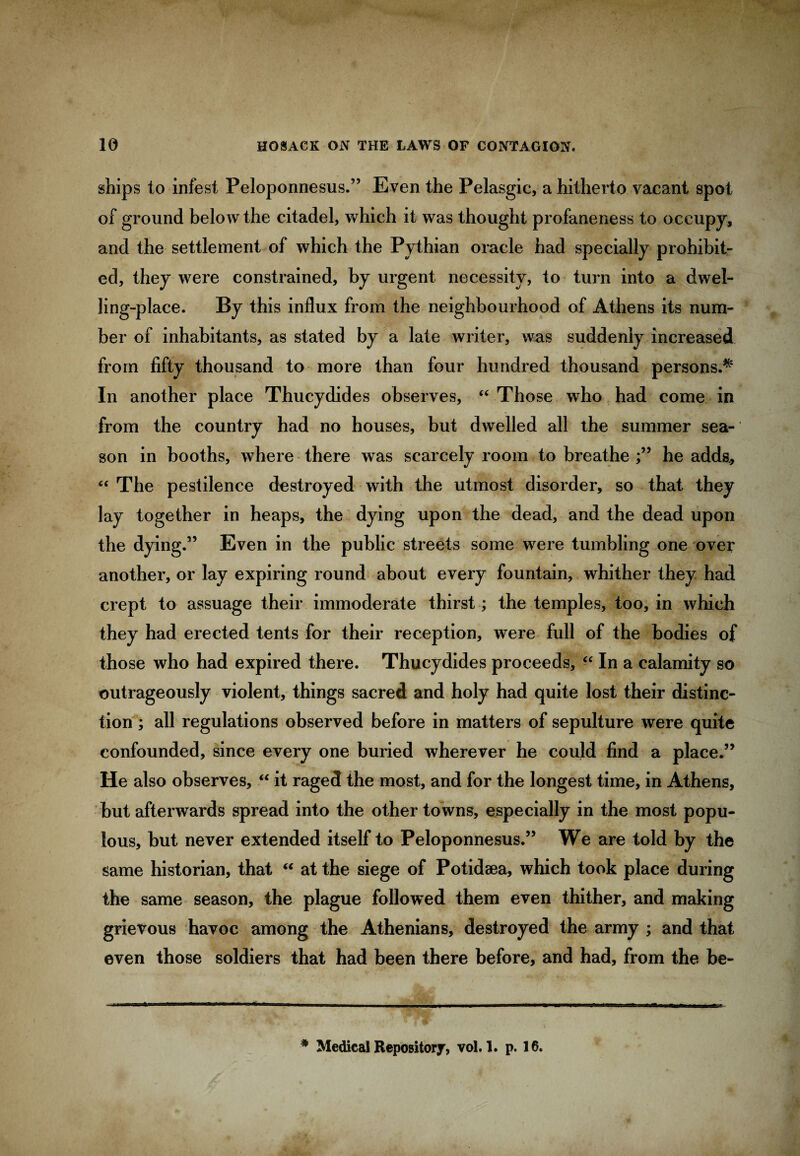 ships to infest Peloponnesus.” Even the Pelasgic, a hitherto vacant spot of ground below the citadel, which it was thought profaneness to occupy, and the settlement of which the Pythian oracle had specially prohibit¬ ed, they were constrained, by urgent necessity, to turn into a dwel¬ ling-place. By this influx from the neighbourhood of Athens its num¬ ber of inhabitants, as stated by a late writer, was suddenly increased from fifty thousand to more than four hundred thousand persons.^ In another place Thucydides observes, “ Those who had come in from the country had no houses, but dwelled all the summer sea¬ son in booths, where there was scarcely room to breathe he adds., “ The pestilence destroyed with the utmost disorder, so that they lay together in heaps, the dying upon the dead, and the dead upon the dying.” Even in the public streets some were tumbling one over another, or lay expiring round about every fountain, whither they had crept to assuage their immoderate thirst; the temples, too, in which they had erected tents for their reception, were full of the bodies of those who had expired there. Thucydides proceeds, “ In a calamity so outrageously violent, things sacred and holy had quite lost their distinc¬ tion ; all regulations observed before in matters of sepulture were quite confounded, since every one buried wherever he could find a place.” He also observes, “ it raged the most, and for the longest time, in Athens, but afterwards spread into the other towns, especially in the most popu¬ lous, but never extended itself to Peloponnesus.” We are told by the same historian, that “ at the siege of Potidaea, which took place during the same season, the plague followed them even thither, and making grievous havoc among the Athenians, destroyed the army ; and that even those soldiers that had been there before, and had, from the be- * Medical Repository, vol. 1. p. 16.
