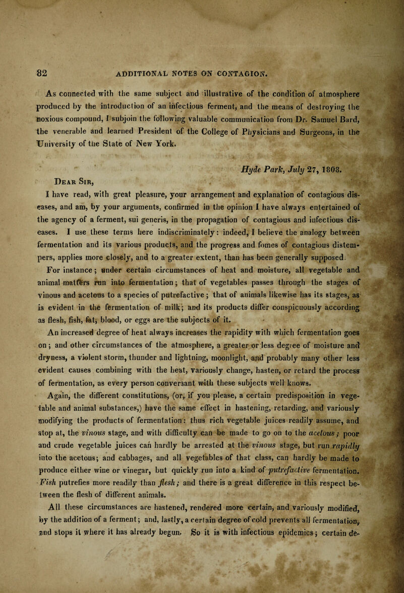 As connected with the same subject and illustrative of the condition of atmosphere produced by the introduction of an infectious ferment, and the means of destroying the noxious compound, I subjoin the following valuable communication from Dr. Samuel Bard, the venerable and learned President of the College of Physicians and Surgeons, in the University of the State of New York. Hyde Park, July 27, 1808. Dear Sir, I have read, with great pleasure, your arrangement and explanation of contagious dis¬ eases, and am, by your arguments, confirmed in the opinion I have always entertained of the agency of a ferment, sui generis, in the propagation of contagious and infectious dis¬ eases. I use these terms here indiscriminately: indeed, I believe the analogy between fermentation and its various products, and the progress and fomes of contagious distem¬ pers, applies more closely, and to a greater extent, than has been generally supposed. For instance; under certain circumstances of heat and moisture, all vegetable and animal matters run into fermentation; that of vegetables passes through the stages of vinous and acetous to a species of putrefactive ; that of animals likewise has its stages, as is evident in the fermentation of milk; and its products differ conspicuously according as flesh, fish, fet, blood, or eggs are the subjects of it. An increased degree of heat always increases the rapidity with which fermentation goes on; and other circumstances of the atmosphere, a greater or less degree of moisture and dryness, a violent storm, thunder and lightning, moonlight, and probably many other less evident causes combining with the heat, variously change, hasten, or retard the process of fermentation, as every person conversant with these subjects well knows. Again, the different constitutions, (or,, if you please, a certain predisposition in vege¬ table and animal substances,) have the same effect in hastening, retarding, and variously modifying the products of fermentation: thus rich vegetable juices readily assume, and stop at, the vinous stage, and with difficulty can be made to go on to the acetous; poor and crude vegetable juices can hardly be arrested at thevinous stage, but run rapidly into the acetous; and cabbages, and all vegetables of that class, can hardly be made to produce either wine or vinegar, but quickly run into a kind of putrefactive fermentation. Fish putrefies more readily than flesh; and there is a great difference in this respect be¬ tween the flesh of different animals. AH these circumstances are hastened, rendered more certain, and variously modified, by the addition of a ferment; and, lastly, a certain degree of cold prevents all fermentation* and stops it where it has already begun, Bo it is with infectious epidemics; certain cfe-
