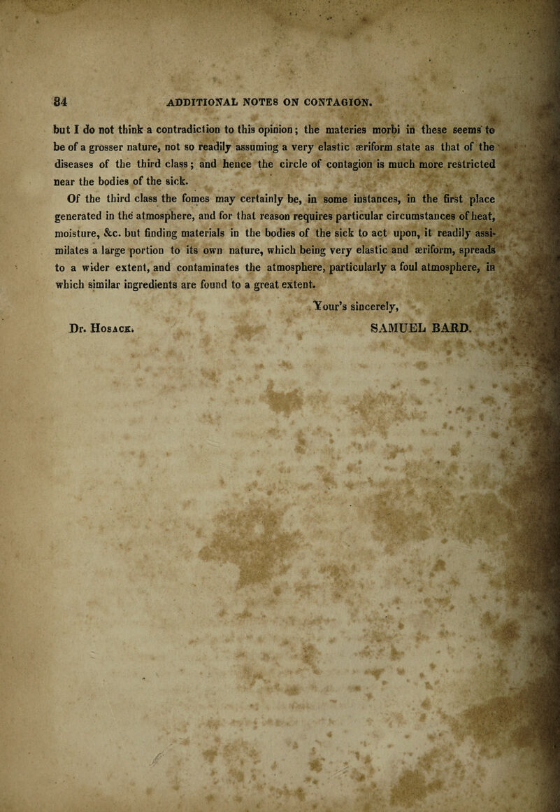 ''M 84 ADDITIONAL NOTES ON CONTAGION. but I do not think a contradiction to this opinion; the materies morbi in these seems to be of a grosser nature, not so readily assuming a very elastic aeriform state as that of the diseases of the third class; and hence the circle of contagion is much more restricted near the bodies of the sick. Of the third class the fomes may certainly be, in some instances, in the first place generated in the atmosphere, and for that reason requires particular circumstances of heat, moisture, &c. but finding materials in the bodies of the sick to act upon, it readily assi¬ milates a large portion to its own nature, which being very elastic and aeriform, spreads to a wider extent, and contaminates the atmosphere, particularly a foul atmosphere, in which similar ingredients are found to a great extent. Your’s sincerely, Dr. HosACKi SAMUEL BARD