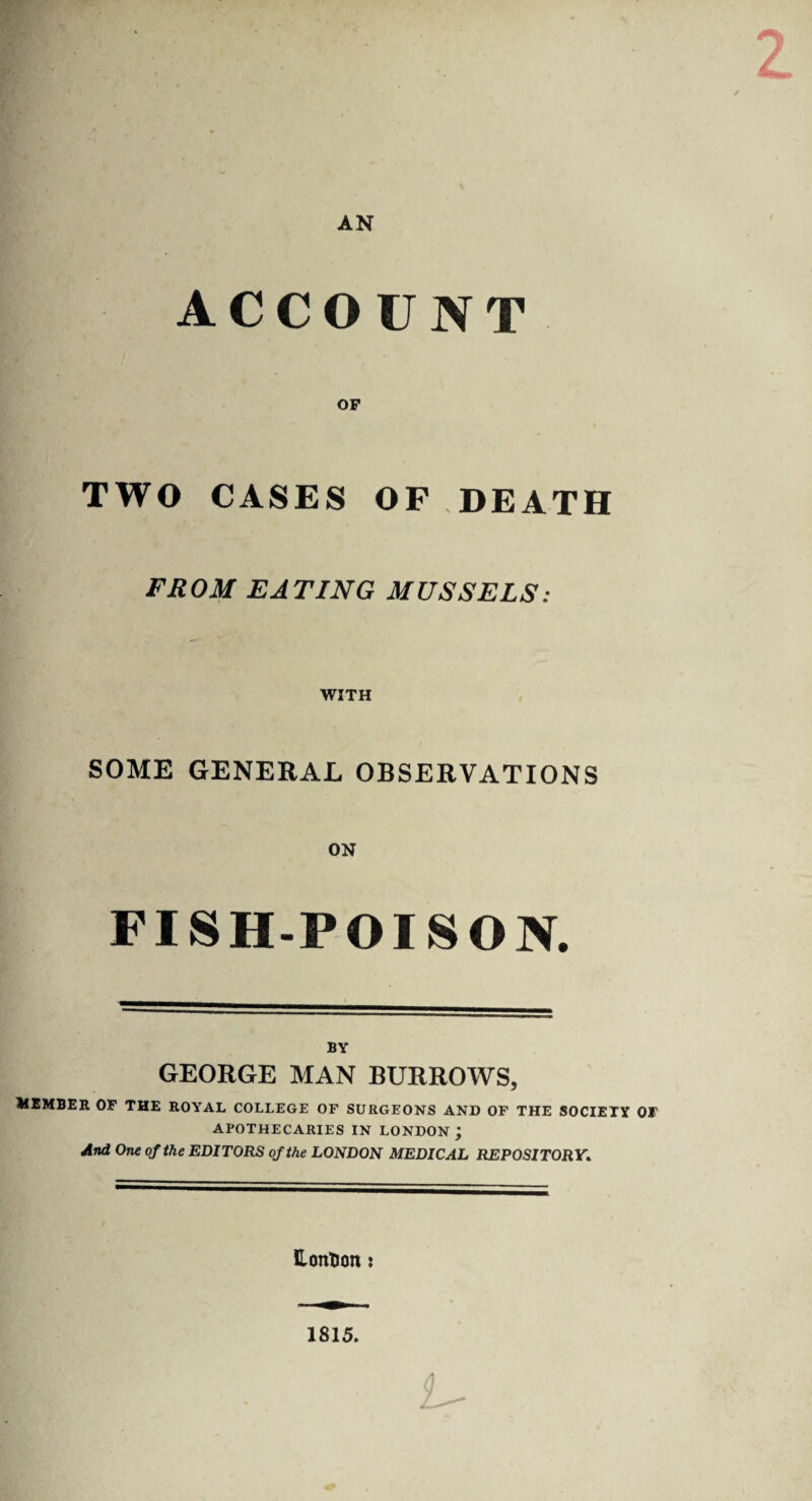 AN ACCOUNT OP TWO CASES OF DEATH FROM EATING MUSSELS: WITH SOME GENERAL OBSERVATIONS ON FISH-POISON. BY GEORGE MAN BURROWS, UEMBER OF THE ROYAL COLLEGE OF SURGEONS AND OF THE SOCIETY OF APOTHECARIES IN LONDON; And One of the EDITORS of the LONDON MEDICAL REPOSITORY. HontJon: 1815.