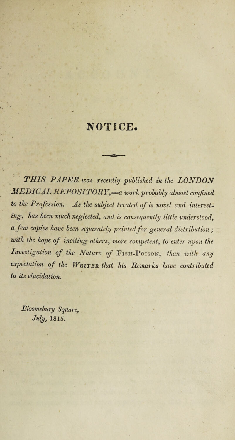 NOTICE. THIS PAPER was recently published in the LONDON MEDICAL REPOSITORY,—a work probably almost conjined to the Profession. As the subject treated of is novel and interest- ingi has been much neglected, and is consequently little understood, a few copies have been separately printed for general distribution; with the hope of inciting others, more competent, to enter upon the Investigation of the Nature of Fish-Poison, than with any expectation of the Writer that his Remarks have contributed % to its elucidation. Bloomsbury Square, July, 1815.