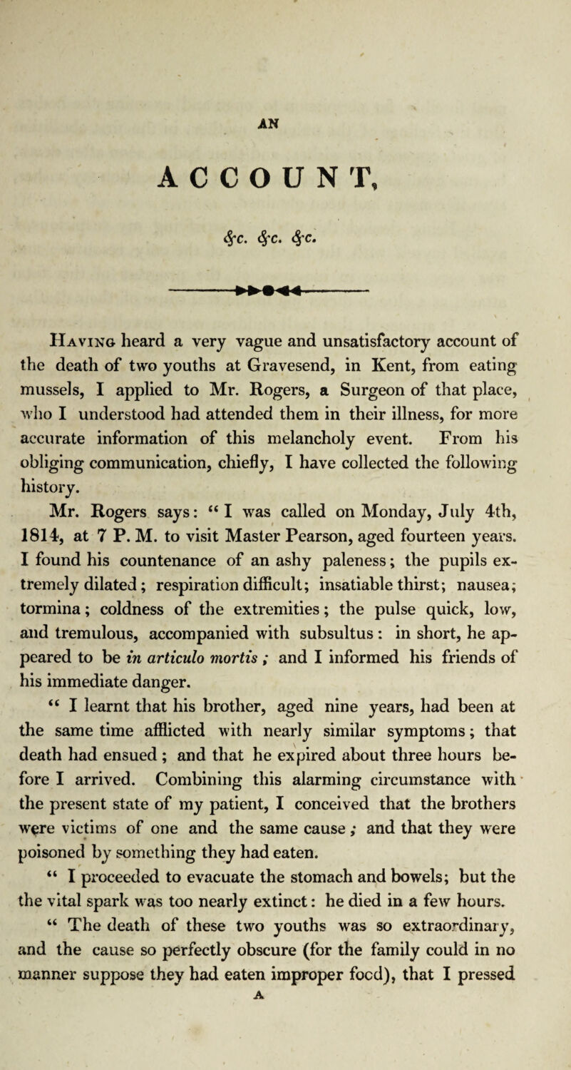 ACCOUNT, Sfc. fyc. fyc. Having heard a very vague and unsatisfactory account of the death of two youths at Gravesend, in Kent, from eating- mussels, I applied to Mr. Rogers, a Surgeon of that place, who I understood had attended them in their illness, for more accurate information of this melancholy event. From his obliging communication, chiefly, I have collected the following history. Mr. Rogers says: “I was called on Monday, July 4th, 1814, at 7 P. M. to visit Master Pearson, aged fourteen years. I found his countenance of an ashy paleness; the pupils ex¬ tremely dilated; respiration difficult; insatiable thirst; nausea; tormina; coldness of the extremities; the pulse quick, low, and tremulous, accompanied with subsultus : in short, he ap¬ peared to be in articulo mortis ; and I informed his friends of his immediate danger. <£ I learnt that his brother, aged nine years, had been at the same time afflicted with nearly similar symptoms; that death had ensued ; and that he expired about three hours be¬ fore I arrived. Combining this alarming circumstance with the present state of my patient, I conceived that the brothers w^re victims of one and the same cause ,* and that they were poisoned by something they had eaten. “ I proceeded to evacuate the stomach and bowels; but the the vital spark was too nearly extinct: he died in a few hours. “ The death of these two youths was so extraordinary, and the cause so perfectly obscure (for the family could in no manner suppose they had eaten improper food), that I pressed A