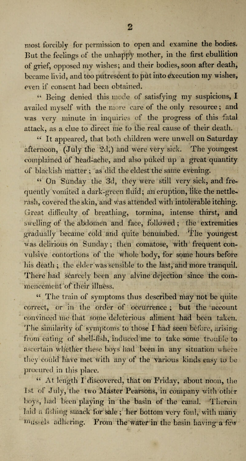 most forcibly for permission to open and examine the bodies. But the feelings of the unhappy mother, in the first ebullition of grief, opposed my wishes; and their bodies, soon after death, became livid, and too putrescent to put into execution my wishes, even if consent had been obtained. 44 Being denied this mode of satisfying my suspicions, I availed myself with the more care of the only resource; and was very minute in inquiries of the progress of this fatal attack, as a clue to direct me to the real cause of their death. 44 It appeared, that both children were unwell on Saturday afternoon, (July the 2d,) and were very sick. The youngest complained of head-ache, and also puked up a great quantity of blackish matter ; as did the eldest the same evening. 44 On Sunday the 3d, they were still very sick, and fre¬ quently vomited a dark-green fluid; an eruption, like the nettle- rash, covered the skin, and was attended with intolerable itching. Great difficulty of breathing, tormina, intense thirst, and swelling of the abdomen and face, followed ; the extremities gradually became cold and quite benumbed. The youngest was delirious on Sunday; then comatose, with frequent con¬ vulsive contortions of the whole body, for some hours before his death ; the elder was sensible to the last, and more tranquil. There had scarcely been any alvine dejection since the com¬ mencement of their illness. 44 The train of symptoms thus described may not be quite correct, or in the order of occurrence ; but the account convinced me that some deleterious aliment had been taken. The similarity of symptoms to those I had seen before, arising from eating of shell-fish, induced me to take some trouble to ascertain whether these boys had been in any situation where they could have met with any of the Various kinds easy to be procured in this place. 44 At length I discovered, that on Friday, about noon, the 1st of July, the two Master Pearsons, in company with other boys, bad been playing in the basin of the canal. Therein laid a fishing smack for sale ; her bottom very foul, with many Mussels adhering. From the water in the basin having a few