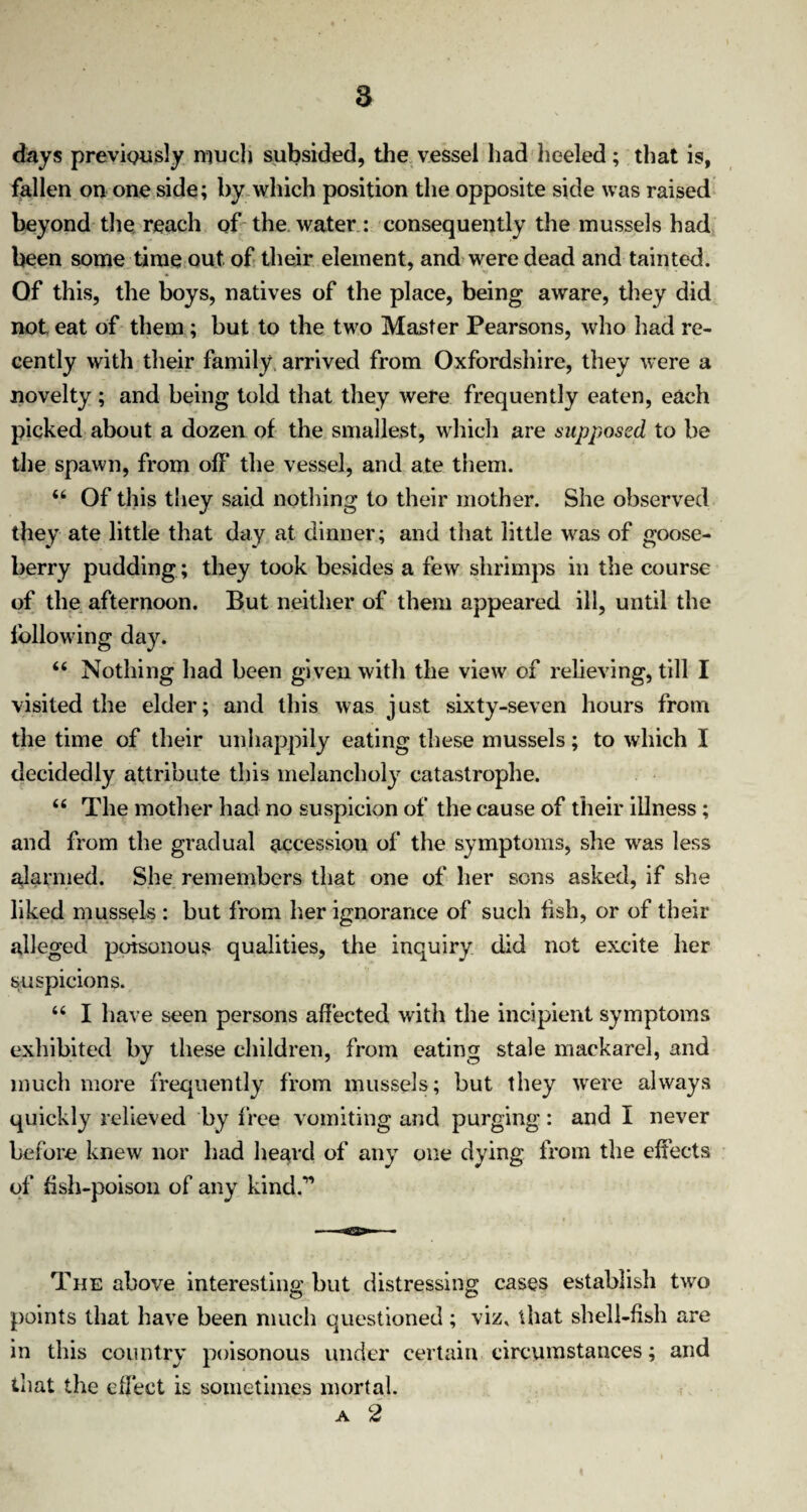 days previously much subsided, the vessel had heeled; that is, fallen on one side; by which position the opposite side was raised beyond the reach of the water : consequently the mussels had been some time out of their element, and were dead and tainted. Of this, the boys, natives of the place, being aware, they did not eat of them ; but to the two Master Pearsons, who had re¬ cently with their family arrived from Oxfordshire, they were a novelty; and being told that they were frequently eaten, each picked about a dozen of the smallest, which are supposed to be the spawn, from off the vessel, and ate them. “ Of this they said nothing to their mother. She observed they ate little that day at dinner ; and that little was of goose¬ berry pudding ; they took besides a few shrimps in the course of the afternoon. But neither of them appeared ill, until the following day. “ Nothing had been given with the view of relieving, till I visited the elder; and this was just sixty-seven hours from the time of their unhappily eating these mussels; to which I decidedly attribute this melancholy catastrophe. 66 The mother had no suspicion of the cause of their illness; and from the gradual accession of the symptoms, she was less alarmed. She remembers that one of her sons asked, if she liked mussels : but from her ignorance of such fish, or of their alleged poisonous qualities, the inquiry did not excite her suspicions. “ I have seen persons affected with the incipient symptoms exhibited by these children, from eating stale mackarel, and much more frequently from mussels; but they were always quickly relieved by free vomiting and purging: and I never before knew nor had heard of any one dying from the effects of fish-poison of any kind.” The above interesting but distressing cases establish two points that have been much questioned; viz, that shell-fish are in this country poisonous under certain circumstances; and that the effect is sometimes mortal. a 2