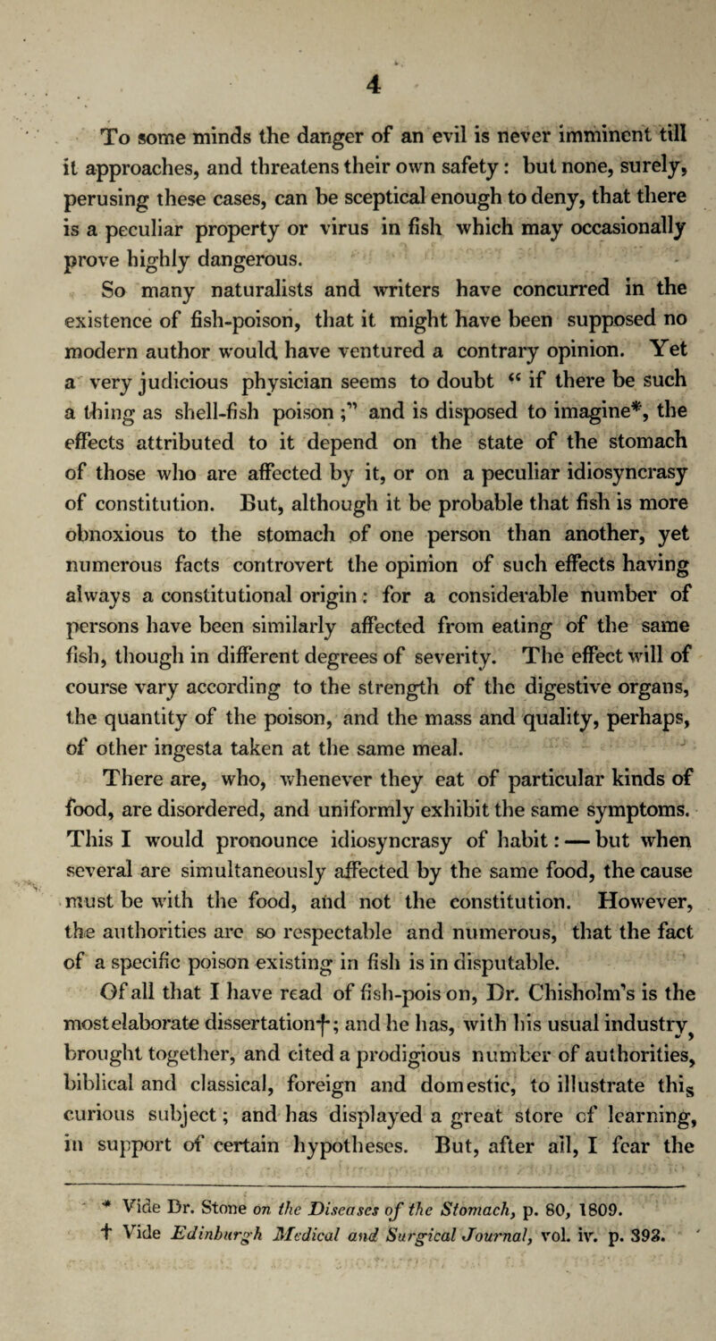 To some minds the danger of an evil is never imminent till it approaches, and threatens their own safety: but none, surely, perusing these cases, can be sceptical enough to deny, that there is a peculiar property or virus in fish which may occasionally prove highly dangerous. So many naturalists and writers have concurred in the existence of fish-poison, that it might have been supposed no modern author would have ventured a contrary opinion. Yet a very judicious physician seems to doubt “ if there be such a thing as shell-fish poison and is disposed to imagine*, the effects attributed to it depend on the state of the stomach of those who are affected by it, or on a peculiar idiosyncrasy of constitution. But, although it be probable that fish is more obnoxious to the stomach of one person than another, yet numerous facts controvert the opinion of such effects having always a constitutional origin; for a considerable number of persons have been similarly affected from eating of the same fish, though in different degrees of severity. The effect will of course vary according to the strength of the digestive organs, the quantity of the poison, and the mass and quality, perhaps, of other ingesta taken at the same meal. There are, who, whenever they eat of particular kinds of food, are disordered, and uniformly exhibit the same symptoms. This I would pronounce idiosyncrasy of habit: — but when several are simultaneously affected by the same food, the cause must be with the food, and not the constitution. However, the authorities are so respectable and numerous, that the fact of a specific poison existing in fish is in disputable. Of all that I have read of fish-pois on, Dr. Chisholm’s is the most elaborate dissertation*)*; and he has, with his usual industry ? brought together, and cited a prodigious number of authorities, biblical and classical, foreign and domestic, to illustrate this curious subject; and has displayed a great store of learning, in support of certain hypotheses. But, after all, I fear the * Vide Dr. Stone on the Diseases of the Stomach, p. 80, 1809. f Vide Edinburgh Medical and Surgical Journal^ vol. iv. p. 393.