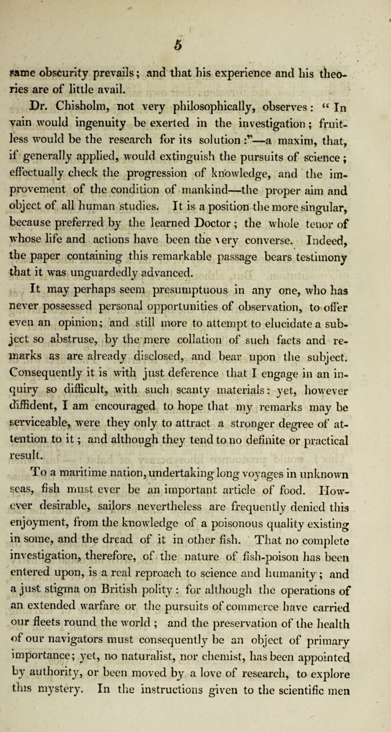 same obscurity prevails; and that his experience and his theo¬ ries are of little avail. Dr. Chisholm, not very philosophically, observes: “ In vain would ingenuity be exerted in the investigation; fruit¬ less would be the research for its solution —a maxim, that, if generally applied, would extinguish the pursuits of science; effectually check the progression of knowledge, and the im¬ provement of the condition of mankind—the proper aim and object of all human studies. It is a position the more singular, because preferred by the learned Doctor; the whole tenor of whose life and actions have been the ^ry converse. Indeed, the paper containing this remarkable passage bears testimony that it was unguardedly advanced. It may perhaps seem presumptuous in any one, who has never possessed personal opportunities of observation, to offer even an opinion; and still more to attempt to elucidate a sub¬ ject so abstruse, by the mere collation of such facts and re¬ marks as are already disclosed, and bear upon the subject. Consequently it is with just deference that I engage in an in¬ quiry so difficult, with such scanty materials: yet, however diffident, I am encouraged to hope that my remarks may be serviceable, were they only to attract a stronger degree of at¬ tention to it; and although they tend to no definite or practical result. To a maritime nation, undertaking long voyages in unknown seas, fish must ever be an important article of food. How¬ ever desirable, sailors nevertheless are frequently denied this enjoyment, from the knowledge of a poisonous quality existing in some, and the dread of it in other fish. That no complete investigation, therefore, of the nature of fish-poison has been entered upon, is a real reproach to science and humanity; and a just stigma on British polity : for although the operations of an extended warfare or the pursuits of commerce have carried our fleets round the world ; and the preservation of the health of our navigators must consequently be an object of primary importance; yet, no naturalist, nor chemist, has been appointed by authority, or been moved by a love of research, to explore this mystery. In the instructions given to the scientific men