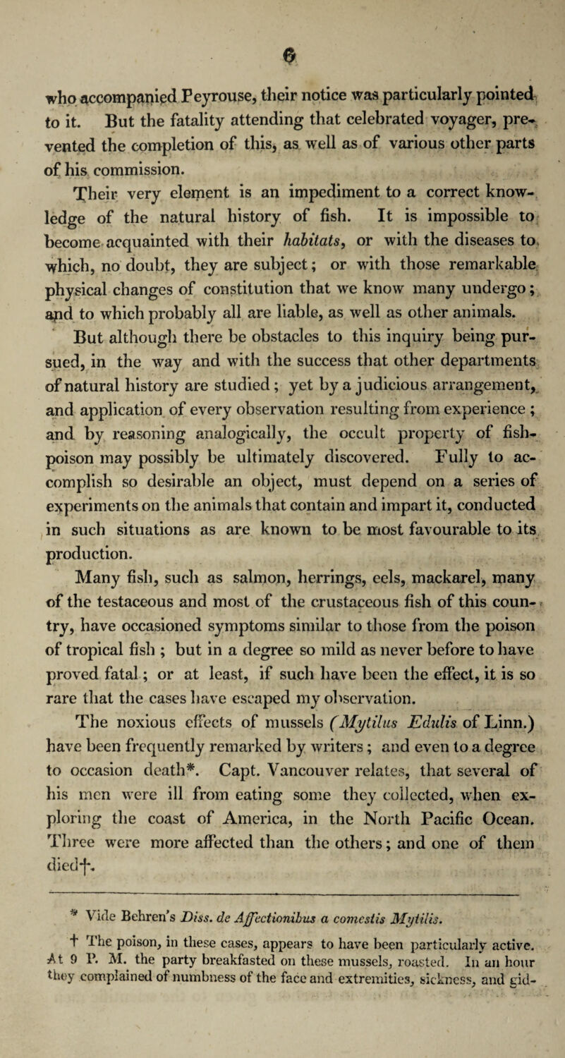 who accompanied Peyrouse, their notice was particularly pointed to it. But the fatality attending that celebrated voyager, pre¬ vented the completion of this, as well as of various other parts of his commission. Their very element is an impediment to a correct know¬ ledge of the natural history of fish. It is impossible to become acquainted with their habitats, or with the diseases to. which, no doubt, they are subject; or with those remarkable physical changes of constitution that we know many undergo; apd to which probably all are liable, as well as other animals. But although there be obstacles to this inquiry being pur¬ sued, in the way and with the success that other departments of natural history are studied; yet by a judicious arrangement, and application of every observation resulting from experience ; and by reasoning analogically, the occult property of fish- poison may possibly be ultimately discovered. Fully to ac¬ complish so desirable an object, must depend on a series of experiments on the animals that contain and impart it, conducted in such situations as are known to be most favourable to its production. Many fish, such as salmon, herrings, eels, mackarel, many of the testaceous and most of the crustaceous fish of this coun¬ try, have occasioned symptoms similar to those from the poison of tropical fish ; but in a degree so mild as never before to have proved fatal; or at least, if such have been the effect, it is so rare that the cases have escaped my observation. The noxious effects of mussels (Mytilus Edulis of Linn.) have been frequently remarked by writers; and even to a degree to occasion death*. Capt. Vancouver relates, that several of his men were ill from eating some they collected, when ex¬ ploring the coast of America, in the North Pacific Ocean. Three were more affected than the others; and one of them died*]-. * Vide Behren’s Diss. de Affectionihus a comestis Mytilis. t The poison, in these cases, appears to have been particularly active. At 9 P. M. the party breakfasted on these mussels, roasted. In an hour they complained of numbness of the face and extremities, sickness, and eid-