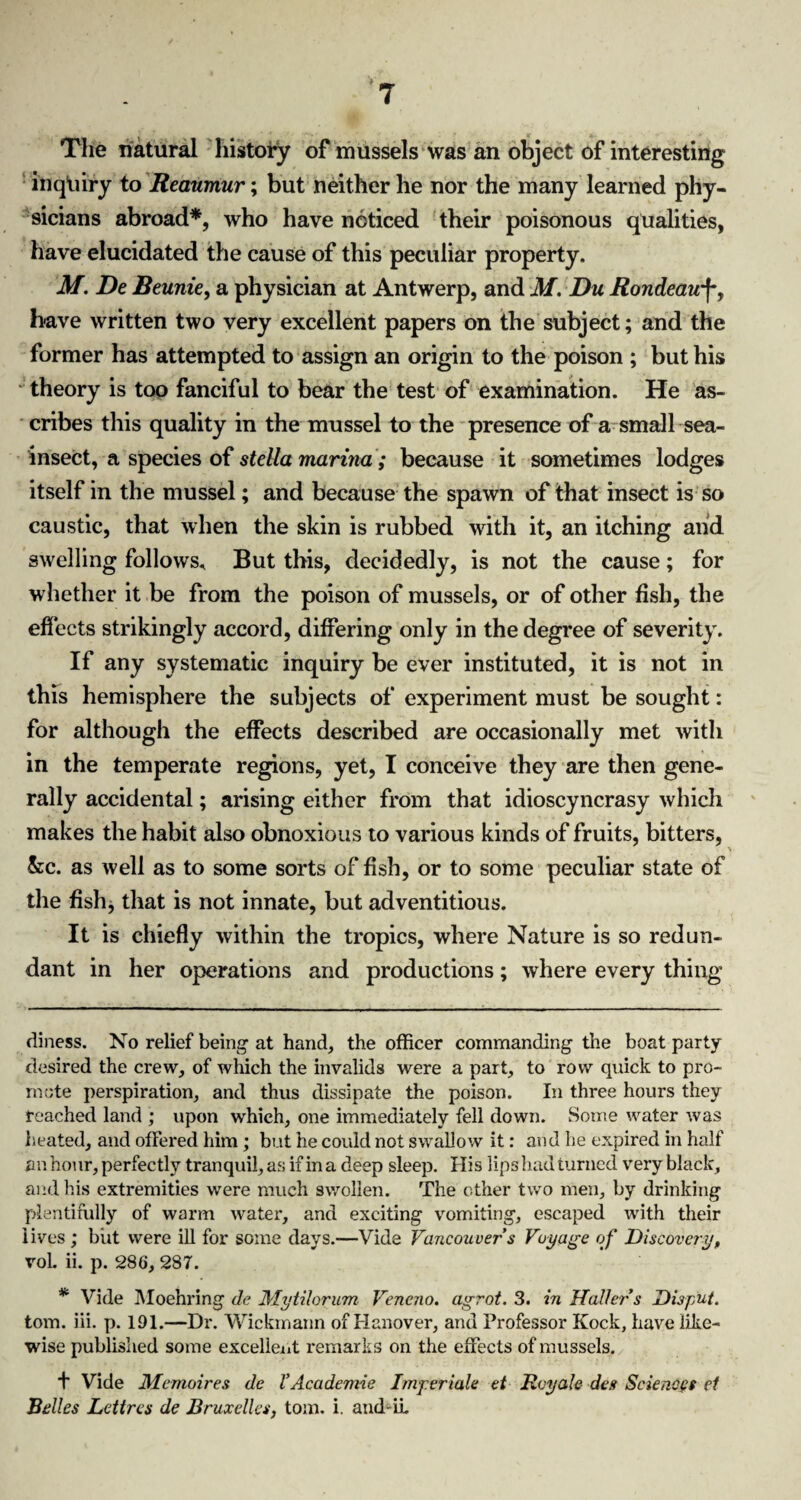 The natural history of mussels was an object of interesting inqliiry to Reaumur; but neither he nor the many learned phy¬ sicians abroad* *, who have noticed their poisonous qualities, have elucidated the cause of this peculiar property. M. De Beunie, a physician at Antwerp, and M. Du Rondeauf, have written two very excellent papers on the subject; and the former has attempted to assign an origin to the poison ; but his theory is too fanciful to bear the test of examination. He as¬ cribes this quality in the mussel to the presence of a small sea- insect, a species of steUa marina ; because it sometimes lodges itself in the mussel; and because the spawn of that insect is so caustic, that when the skin is rubbed with it, an itching and swelling follows* But this, decidedly, is not the cause; for whether it be from the poison of mussels, or of other fish, the effects strikingly accord, differing only in the degree of severity. If any systematic inquiry be ever instituted, it is not in this hemisphere the subjects of experiment must be sought: for although the effects described are occasionally met with in the temperate regions, yet, I conceive they are then gene¬ rally accidental; arising either from that idioscyncrasy which makes the habit also obnoxious to various kinds of fruits, bitters, kc. as well as to some sorts of fish, or to some peculiar state of the fish, that is not innate, but adventitious. It is chiefly within the tropics, where Nature is so redun¬ dant in her operations and productions; where every thing diness. No relief being- at hand, the officer commanding the boat party desired the crew, of which the invalids were a part, to row quick to pro¬ mote perspiration, and thus dissipate the poison. In three hours they reached land ; upon which, one immediately fell down. Some water was heated, and offered him; but he could not swallow it: and he expired in half an hour, perfectly tranquil, as if in a deep sleep. His lips had turned very black, and his extremities were much swollen. The other two men, by drinking plentifully of warm water, and exciting vomiting, escaped with their lives : but were ill for some days.—Vide Vancouver's Voyage of Discovery, vol. ii. p. 286, 287. * Vide Moehring <le Mytilorum Vencno. agrot. 3. in Haller's Disp'ut. tom. iii. p. 191.—Dr. Wickmann of Hanover, and Professor Kock, have like¬ wise published some excellent remarks on the effects of mussels. f Vide Memoires de VAcademic Imperiale et Rvyale des Sciences el Belles Lettrcs de Bruxelles, tom. i. and-ii