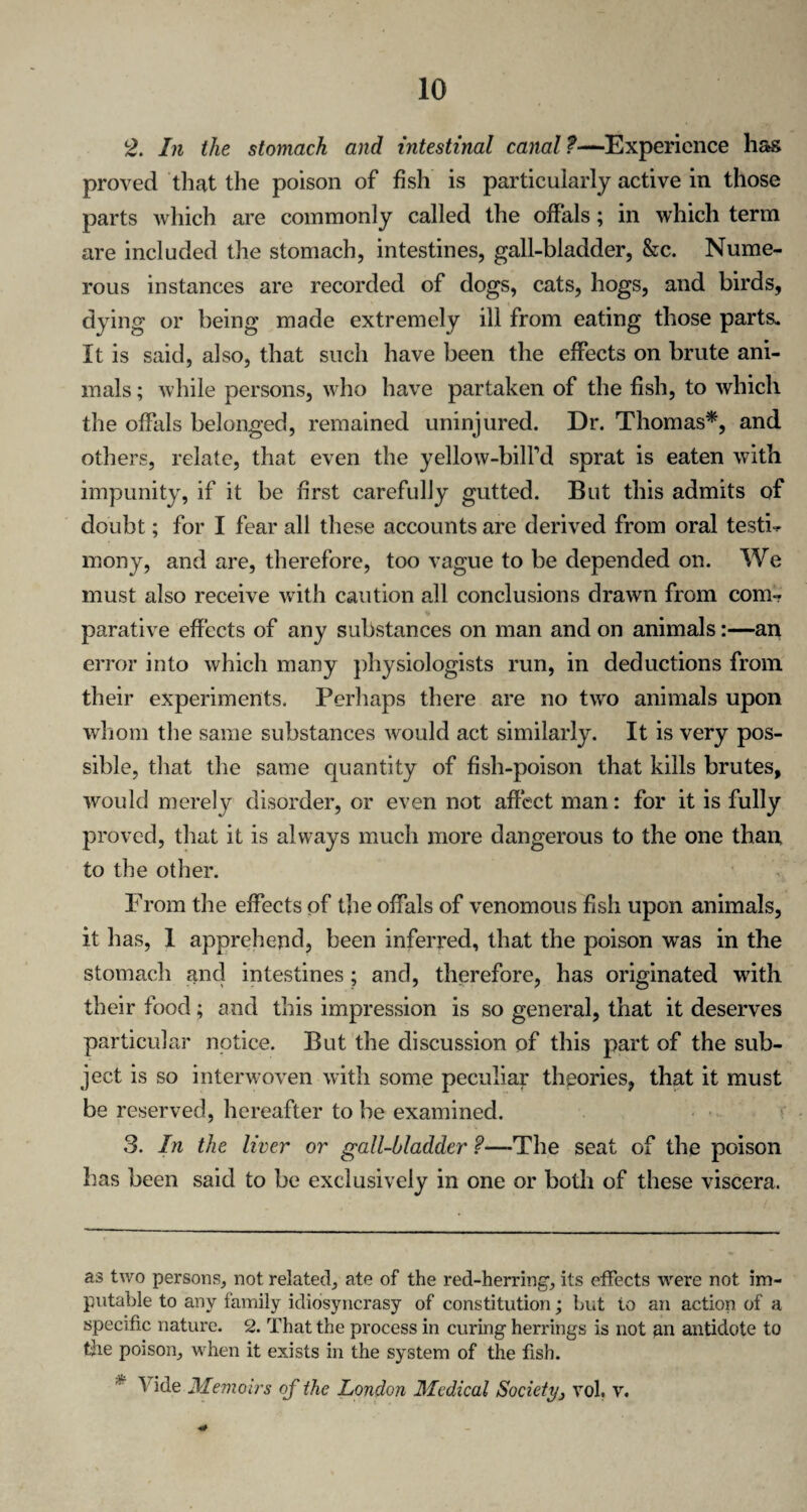 2. In the stomach and intestinal canal —Experience has proved that the poison of fish is particularly active in those parts which are commonly called the offals; in which term are included the stomach, intestines, gall-bladder, &c. Nume¬ rous instances are recorded of dogs, cats, hogs, and birds, dying or being made extremely ill from eating those parts. It is said, also, that such have been the effects on brute ani¬ mals ; while persons, who have partaken of the fish, to which the offals belonged, remained uninjured. Dr. Thomas*, and others, relate, that even the yellow-bilFd sprat is eaten with impunity, if it be first carefully gutted. But this admits of doubt; for I fear all these accounts are derived from oral testi¬ mony, and are, therefore, too vague to be depended on. We must also receive with caution all conclusions drawn from com¬ parative effects of any substances on man and on animals:—an error into which many physiologists run, in deductions from their experiments. Perhaps there are no two animals upon whom the same substances would act similarly. It is very pos¬ sible, that the same quantity of fish-poison that kills brutes, would merely disorder, or even not affect man: for it is fully proved, that it is always much more dangerous to the one than to the other. From the effects of the offals of venomous fish upon animals, it has, 1 apprehend, been inferred, that the poison was in the stomach and intestines; and, therefore, has originated with their food; and this impression is so general, that it deserves particular notice. But the discussion of this part of the sub¬ ject is so interwoven with some peculiar theories, that it must be reserved, hereafter to be examined. 3. In the liver or gall-bladder ?—-The seat of the poison has been said to be exclusively in one or both of these viscera. as two persons, not related, ate of the red-herring, its effects were not im¬ putable to any family idiosyncrasy of constitution; but to an action of a specific nature. 2. That the process in curing herrings is not an antidote to the poison, when it exists in the system of the fish.  \ ide Memoirs of the London Medical Society, vol, v.