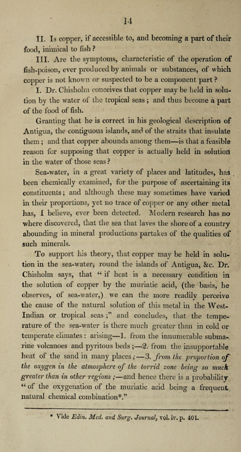 II. Is copper, if accessible to, and becoming a part of their food, inimical to fish ? III. Are the symptoms, characteristic of the operation of fish-poison, ever produced by animals or substances, of which copper is not known or suspected to be a component part ? I. Dr. Chisholm conceives that copper may be held in solu¬ tion by the water of the tropical seas; and thus become a part of the food of fish. Granting that he is correct in his geological description of Antigua, the contiguous islands, and of the straits that insulate them; and that copper abounds among them—is that a feasible reason for supposing that copper is actually held in solution in the water of those seas ? Sea-water, in a great variety of places and latitudes, has been chemically examined, for the purpose of ascertaining its constituents; and although these may sometimes have varied in their proportions, yet no trace of copper or any other metal has, I believe, ever been detected. Modern research has no where discovered, that the sea that laves the shore of a country abounding in mineral productions partakes of the qualities of such minerals. To support his theory, that copper may be held in solu¬ tion in the sea-water^ round the islands of Antigua, &c. Dr. Chisholm says, that <c if heat is a necessary condition in the solution of copper by the muriatic acid, (the basis, he observes, of sea-water,) we can the more readily perceive the cause of the natural solution of this metal in the West- Indian or tropical seas and concludes, that the tempe¬ rature of the sea-water is there much greater than in cold or temperate climates: arising—1. from the innumerable subma¬ rine volcanoes and pyritous beds ;—2. from the insupportable beat of the sand in many places,-—3. from the proportion of the oxygen in the atmosphere of the torrid zone being so muck greater than in other regions;—and hence there is a probability “ of the oxygenation of the muriatic acid being a frequent natural chemical combination*.” * Vide Edin. Med. and Surg. Journal, vol. iv. p. 401.
