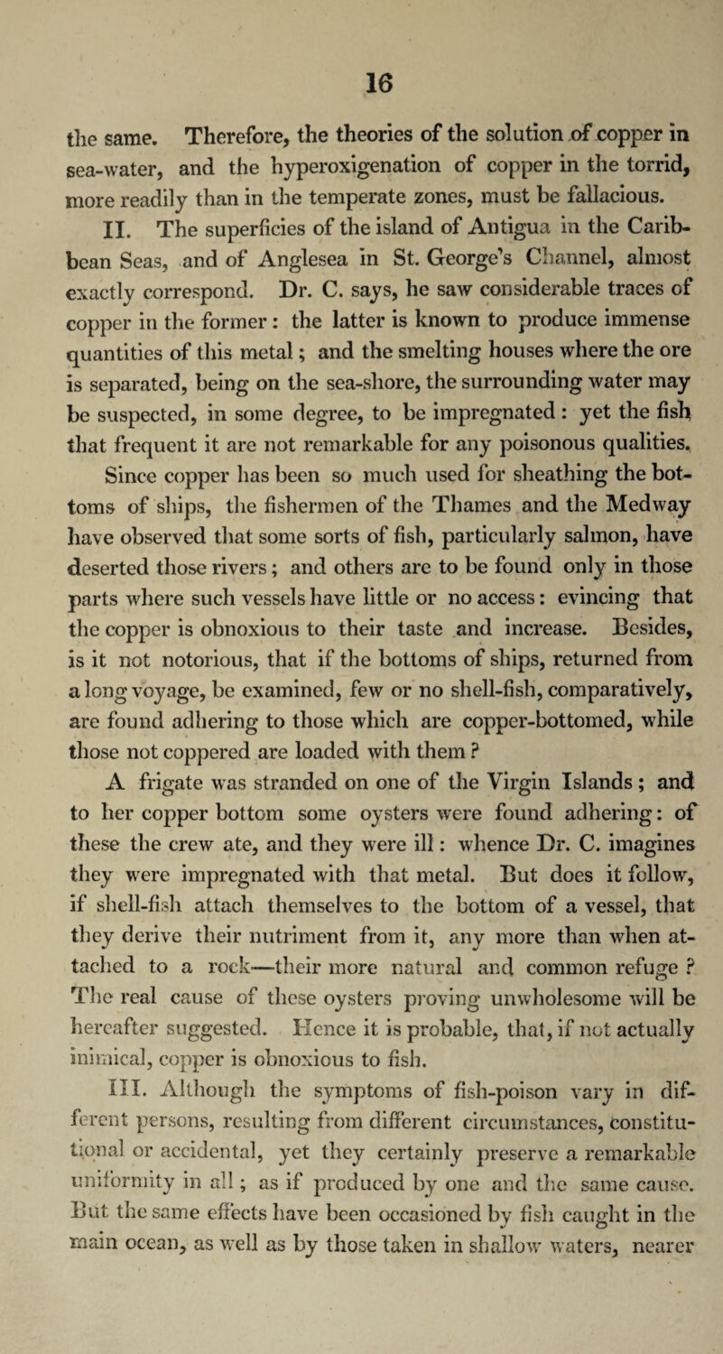 \ the same. Therefore, the theories of the solution of copper in sea-water, and the hyperoxigenation of copper in the torrid, more readily than in the temperate zones, must be fallacious. II. The superficies of the island of Antigua in the Carib¬ bean Seas, and of Anglesea in St. George’s Channel, almost exactly correspond. Dr. C. says, he saw considerable traces of copper in the former: the latter is known to produce immense quantities of this metal; and the smelting houses where the ore is separated, being on the sea-shore, the surrounding water may be suspected, in some degree, to be impregnated: yet the fish that frequent it are not remarkable for any poisonous qualities. Since copper has been so much used for sheathing the bot¬ toms of ships, the fishermen of the Thames and the Medway have observed that some sorts of fish, particularly salmon, have deserted those rivers; and others are to be found only in those parts where such vessels have little or no access: evincing that the copper is obnoxious to their taste and increase. Besides, is it not notorious, that if the bottoms of ships, returned from a long voyage, be examined, few or no shell-fish, comparatively, are found adhering to those which are copper-bottomed, while those not coppered are loaded with them ? A frigate was stranded on one of the Virgin Islands ; and to her copper bottom some oysters were found adhering: of these the crew ate, and they were ill: whence Dr. C. imagines they were impregnated with that metal. But does it follow, if shell-fish attach themselves to the bottom of a vessel, that they derive their nutriment from it, any more than when at¬ tached to a rock—-their more natural and common refuge ? The real cause of these oysters proving unwholesome will be hereafter suggested. Hence it is probable, that, if not actually inimical, copper is obnoxious to fish. III. Although the symptoms of fish-poison vary in dif¬ ferent persons, resulting from different circumstances, constitu¬ tional or accidental, yet they certainly preserve a remarkable uniformity in all; as if produced by one and the same cause. But the same effects have been occasioned by fish caught in the main ocean, as well as by those taken in shallow waters, nearer