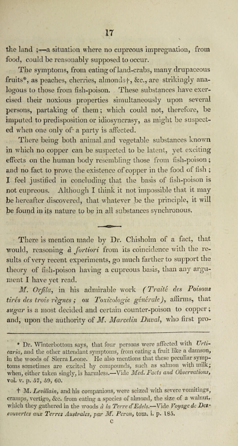 the land ;—a situation where no cupreous impregnation, from food, could be reasonably supposed to occur. The symptoms, from eating of land-crabs, many drupaceous fruits* *, as peaches, cherries, almondsf, &c., are strikingly ana¬ logous to those from fish-poison. These substances have exer¬ cised their noxious properties simultaneously upon several persons, partaking of them; which could not, therefore, be imputed to predisposition or idiosyncrasy, as might be suspect¬ ed when one only of* a party is affected. There being both animal and vegetable substances known in which no copper can be suspected to be latent, yet exciting effects on the human body resembling those from fish-poison; and no fact to prove the existence of copper in the food of fish ; X feel justified in concluding that the basis of fish-poison is not cupreous. Although I think it not impossible that it may be hereafter discovered, that whatever be the principle, it will be found in its nature to be in all substances synchronous. There is mention made by Dr. Chisholm of a fact, that would, reasoning a fortiori from its coincidence with the re¬ sults of very recent experiments, go much farther to support the theory of fish-poison having a cupreous basis, than any argu¬ ment I have yet read. M. Orfla, in his admirable work (Traite des Poisons tires des trois regnes ; ou Toxicologie generate), affirms, that sugar is a most decided and certain counter-poison to copper; and, upon the authority of M. Marcelin Duval, who first pro- * Dr. Winterbottom says, that four persons were affected with Urti¬ caria, and the other attendant symptoms, from eating a fruit like a damson, in the woods of Sierra Leone. Ke also mentions that these peculiar symp¬ toms sometimes are excited by compounds, such as salmon with milk; when, either taken singly, is harmless.—Vide Med. Facts and Observations, vol. v. p. 57, 59, 60. * f M. Levillain, and his companions, were seized with severe vomitings, cramps, vertigo, &c. from eating a species of almond, the size of a walnut, which they gathered in the woods ci la Terre d’Edels.—Vide Voyage dc Dc$* couvertes aux Terres Australes, par M. Perm, tom. i. p. 185. C