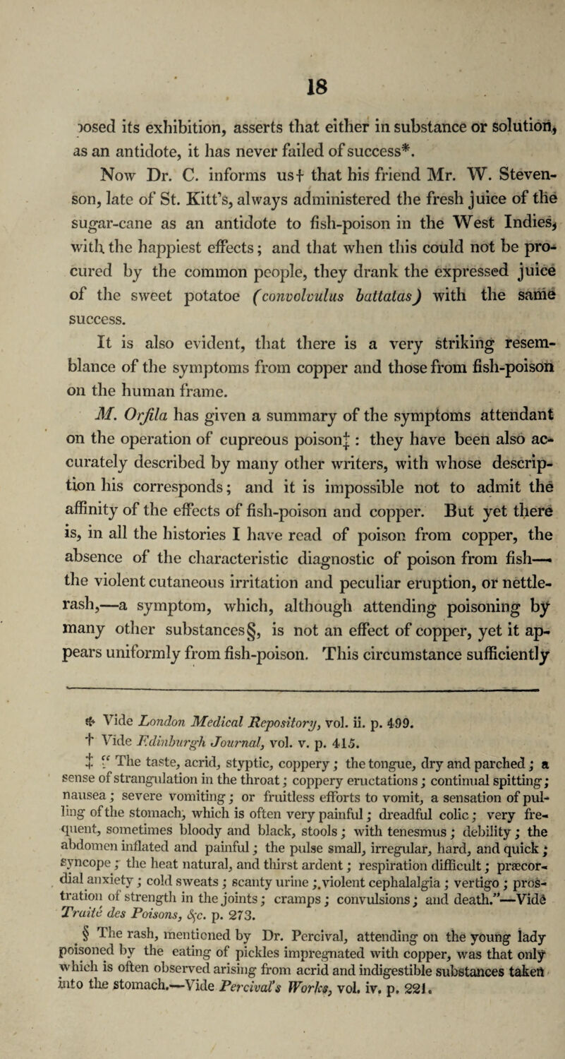 rosed its exhibition, asserts that either in substance or solution, as an antidote, it has never failed of success*. Now Dr. C. informs usf that his friend Mr. W. Steven¬ son, late of St. Kitfs, always administered the fresh juice of tlie sugar-cane as an antidote to fish-poison in the West Indies, with the happiest effects; and that when this could not be pro¬ cured by the common people, they drank the expressed juice of the sweet potatoe (convolvulus battalas) with the same success. It is also evident, that there is a very striking resem¬ blance of the symptoms from copper and those from fish-poison on the human frame. M. Orfila has given a summary of the symptoms attendant on the operation of cupreous poison];: they have been also ac¬ curately described by many other writers, with whose descrip¬ tion his corresponds; and it is impossible not to admit the affinity of the effects of fish-poison and copper. But yet there is, in all the histories I have read of poison from copper, the absence of the characteristic diagnostic of poison from fish— the violent cutaneous irritation and peculiar eruption, or nettle- rash,—a symptom, which, although attending poisoning by many other substances §, is not an effect of copper, yet it ap¬ pears uniformly from fish-poison. This circumstance sufficiently & Vide London Medical Repository, vol. ii. p. 499. f Vide Edinburgh Journal, vol. v. p. 415. 4 “ The taste, acrid, styptic, coppery; the tongue, dry and parched; a sense of strangulation in the throat; coppery eructations; continual spitting; nausea; severe vomiting; or fruitless efforts to vomit, a sensation of pul¬ ling of the stomach, which is often very painful; dreadful colic; very fre¬ quent, sometimes bloody and black, stools; with tenesmus ; debility; the abdomen inflated and painful; the pulse small, irregular, hard, and quick ; syncope; the heat natural, and thirst ardent; respiration difficult; prsecor- dial anxiety; cold sweats; scanty urineviolent cephalalgia; vertigo ; pros¬ tration of strength in the joints; cramps; convulsions ; and death/’—VidS Traite des Poisons, &;c. p. 273. # § The rash, mentioned by Dr. Percival, attending on the young lady poisoned by the eating of pickles impregnated with copper, was that only which is often observed arising from acrid and indigestible substances takert into the stomach.-—Vide Percival’s Works, vol. iv. p. 221.