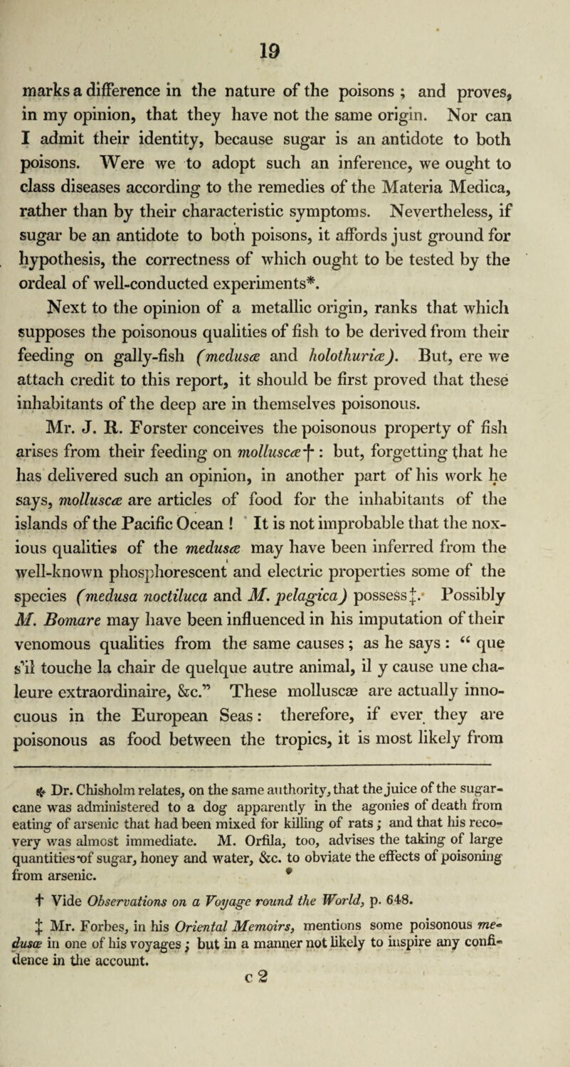 marks a difference in the nature of the poisons ; and proves, in my opinion, that they have not the same origin. Nor can I admit their identity, because sugar is an antidote to both poisons. Were we to adopt such an inference, we ought to class diseases according to the remedies of the Materia Medica, rather than by their characteristic symptoms. Nevertheless, if sugar be an antidote to both poisons, it affords just ground for hypothesis, the correctness of which ought to be tested by the ordeal of well-conducted experiments*. Next to the opinion of a metallic origin, ranks that which supposes the poisonous qualities of fish to be derived from their feeding on gally-fish (medusa and holothuria). But, ere we attach credit to this report, it should be first proved that these inhabitants of the deep are in themselves poisonous. Mr. J. R. Forster conceives the poisonous property of fish arises from their feeding on mollusca-f : but, forgetting that lie has delivered such an opinion, in another part of his work he says, mollusca are articles of food for the inhabitants of the islands of the Pacific Ocean ! It is not improbable that the nox¬ ious qualities of the medusa may have been inferred from the well-known phosphorescent and electric properties some of the species (medusa noctiluca and M. pelagica) possess Possibly M. Bomare may have been influenced in his imputation of their venomous qualities from the same causes ; as he says : <c que s'il touche la chair de quelque autre animal, il y cause une cha- leure extraordinaire, &c.” These molluscae are actually inno¬ cuous in the European Seas: therefore, if ever they are poisonous as food between the tropics, it is most likely from Dr. Chisholm relates, on the same authority, that the juice of the sugar¬ cane was administered to a dog apparently in the agonies of death from eating of arsenic that had been mixed for killing of rats; and that his reco¬ very was almost immediate. M. Orfila, too, advises the taking of large quantities *of sugar, honey and water, &c. to obviate the effects of poisoning from arsenic. * f Vide Observations on a Voyage round the World, p. 648. £ Mr. Forbes, in his Oriental Memoirs, mentions some poisonous me* dusce in one of his voyages; but in a manner not likely to inspire any confi¬ dence in the account. c 2