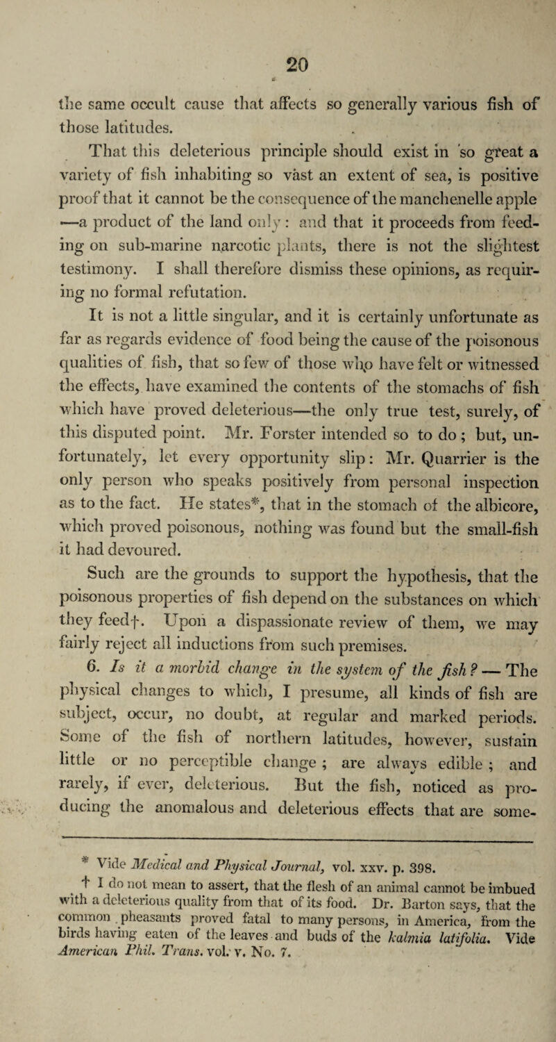 (lie same occult cause that affects so generally various fish of those latitudes. That this deleterious principle should exist in so great a variety of fish inhabiting so vast an extent of sea, is positive proof that it cannot be the consequence of the manchenelle apple —a product of the land only : and that it proceeds from feed¬ ing on sub-marine narcotic plants, there is not the slightest testimony. I shall therefore dismiss these opinions, as requir¬ ing no formal refutation. It is not a little singular, and it is certainly unfortunate as far as regards evidence of food being the cause of the poisonous qualities of fish, that so few of those whp have felt or witnessed the effects, have examined the contents of the stomachs of fish which have proved deleterious—the only true test, surely, of this disputed point. Mr. Forster intended so to do ; but, un¬ fortunately, let every opportunity slip: Mr. Quarrier is the only person who speaks positively from personal inspection as to the fact. lie states*, that in the stomach of the albicore, which proved poisonous, nothing was found but the small-fish it had devoured. Such are the grounds to support the hypothesis, that the poisonous properties of fish depend on the substances on which they feedf. Upon a dispassionate review of them, we may fairly reject all inductions from such premises. 6. Is it a morbid change in the system of the fish ? — The physical changes to which, I presume, all kinds of fish are subject, occur, no doubt, at regular and marked periods, isoroe of the fish of northern latitudes, however, sustain little or no perceptible change ; are always edible ; and rarely, if ever, deleterious. But the fish, noticed as pro¬ ducing the anomalous and deleterious effects that are some- 'Vide Medical and Physical Journal, vol. xxv. p. 398. d I do not mean to assert, that the flesh of an animal cannot be imbued with a deleterious quality from that of its food. Dr. Barton says, that the common pheasants proved fatal to many persons, in America, from the birdshaving eaten of the leaves and buds of the kalmia latifolia. Vide American Phil. Trans, vol. v. No. 7.
