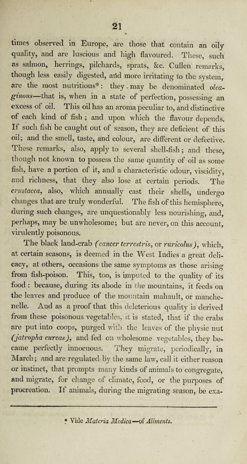 * times observed in Europe, are those that contain an oily quality, and are luscious and high flavoured. These, such as salmon, herrings, pilchards, sprats, Sic. Cullen remarks, though less easily digested, aild more irritating to the system, are the most nutritious*: they,may be denominated olea- ginous—that is, when in a state of perfection, possessing an excess of oil. This oil has an aroma peculiar to, and distinctive of each kind of fish ; and upon which the flavour depends. If such fish be caught out of season, they are deficient of this oil; and the smell, taste, and colour, are different or defective. These remarks, also, apply to several shell-fish; and these, though not known to possess the same quantity of oil as some fish, have a portion of it, and a characteristic odour, viscidity, and richness, that they also lose at certain periods. The Crustacea, also, which annually cast their shells, undergo changes that are truly wonderful. The fish of this hemisphere, during such changes, are unquestionably less nourishing, and, perhaps, may be unwholesome; but are never, on this account, virulently poisonous. The black land-crab (cancer terrestris, or ruricolus), which, at certain seasons, is deemed in the West Indies a great deli¬ cacy, at others, occasions the same symptoms as those arising from fish-poison. This, too, is imputed to the quality of its food : because, during its abode in the mountains, it feeds on the leaves and produce of the mountain mahault, or manche- nelle. And as a proof that this deleterious quality is derived from these poisonous vegetables, it is stated, that if the crabs are put into coops, purged with the leaves of the physic nut (jatropha curcasJ, and fed on wholesome vegetables, they be¬ came perfectly innocuous. They migrate, periodically, in March; and are regulated' by the same law, call it either reason or instinct, that prompts many kinds of animals to congregate, and migrate, for change of climate, food, or the purposes of procreation. If animals, during the migrating season, be exa- * Vide Materia Medic a —of Aliments.