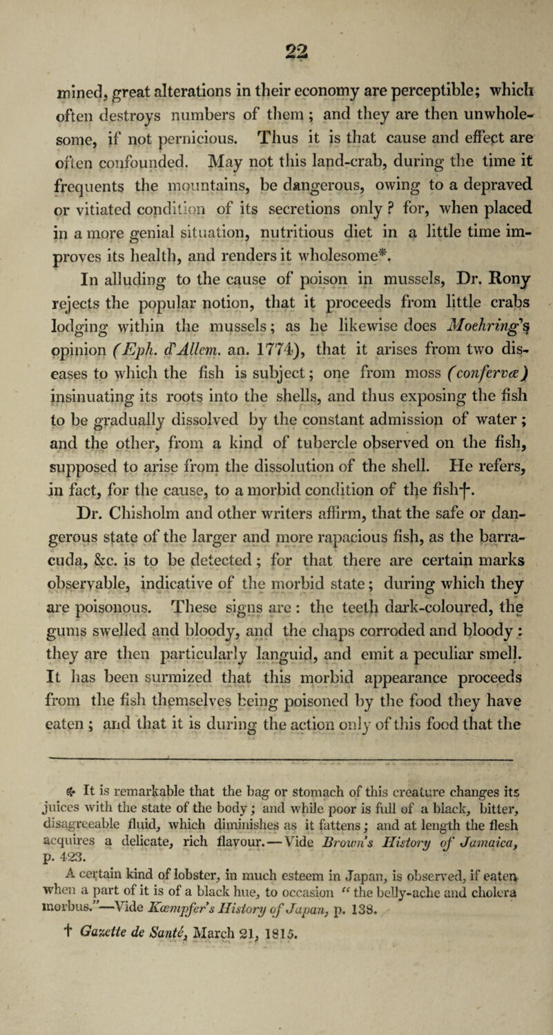 mined, great alterations in their economy are perceptible; which often destroys numbers of them ; and they are then unwhole* some, if not pernicious. Thus it is that cause and effect are often confounded. May not this land-crab, during the time it frequents the mountains, be dangerous, owing to a depraved or vitiated condition of its secretions only ? for, when placed in a more genial situation, nutritious diet in a little time im¬ proves its health, and renders it wholesome*. In alluding to the cause of poison in mussels, Dr. Rony rejects the popular notion, that it proceeds from little crabs lodging within the mussels; as he likewise does Moehring'% opinion (Eph. cVAllcm. an. 1774), that it arises from two dis¬ eases to which the fish is subject; one from moss (conferva) insinuating its roots into the shells, and thus exposing the fish to be gradually dissolved by the constant admission of water ; and the other, from a kind of tubercle observed on the fish, supposed to arise from the dissolution of the shell. He refers, in fact, for the cause, to a morbid condition of the fish-f*. Dr. Chisholm and other writers affirm, that the safe or dan¬ gerous state of the larger and more rapacious fish, as the barra¬ cuda, &c. is to be detected; for that there are certain marks observable, indicative of the morbid state; during which they are poisonous. These signs are : the teeth dark-coloured, the gums swelled and bloody, and the chaps corroded and bloody : they are then particularly languid, and emit a peculiar smell. It has been surmized that this morbid appearance proceeds from the fish themselves being poisoned by the food they have eaten ; and that it is during the action only of this food that the & It is remarkable that the bag or stomach of this creature changes its juices with the state of the body; and while poor is full of a black, bitter, disagreeable fluid, which diminishes as it fattens; and at length the flesh acquires a delicate, rich flavour. — Vide Browns History of Jamaica, p. 423. A certain kind of lobster, in much esteem in Japan, is observed, if eaten when a part of it is of a black hue, to occasion “ the belly-ache and cholera morbus.”—Vide Kcempfers History of Japan, p. 138. f Gazette de Sante, March 21, 1815.