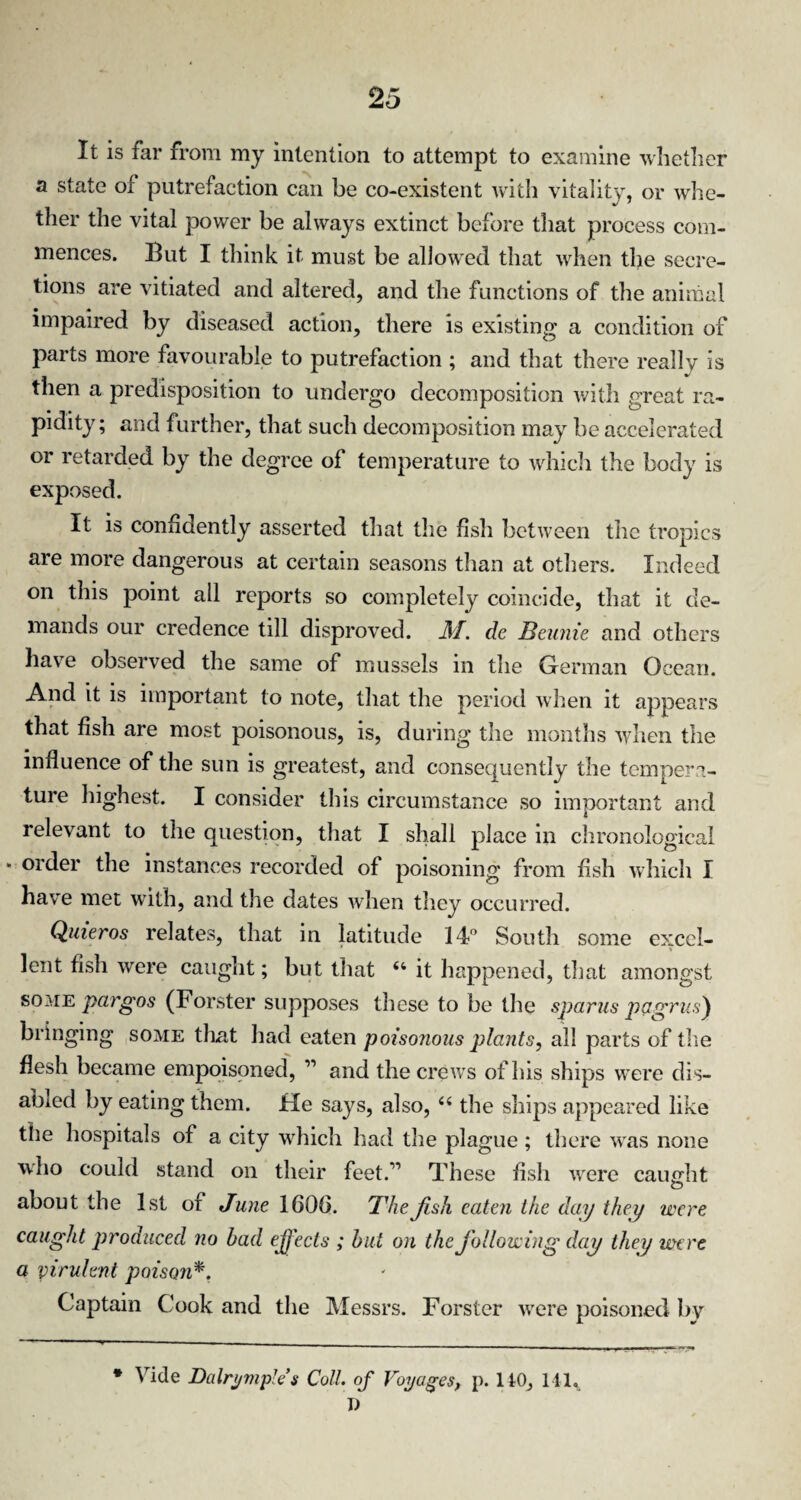 It is far from my intention to attempt to examine whether a state of putrefaction can be co-existent with vitality, or whe¬ ther the vital power be always extinct before that process com¬ mences. But I think it must be allowed that when the secre¬ tions are vitiated and altered, and the functions of the animal impaired by diseased action, there is existing a condition of parts more favourable to putrefaction ; and that there really is then a predisposition to undergo decomposition with great ra¬ pidity; and further, that such decomposition may be accelerated or retarded by the degree of temperature to which the body is exposed. It is confidently asserted that the fish between the tropics are more dangerous at certain seasons than at others. Indeed on this point all reports so completely coincide, that it de¬ mands our credence till disproved. M. de Bennie and others have observed the same of mussels in the German Ocean. And it is important to note, that the period when it appears that fish are most poisonous, is, during the months when the influence of the sun is greatest, and consequently the tempera¬ ture highest. I consider this circumstance so important and relevant to the question, that I shall place in chronological * order the instances recorded of poisoning from fish which I have met with, and the dates when they occurred. Quieros relates, that in latitude 14° South some excel¬ lent fish were caught; but that 44 it happened, that amongst so me pargos (Forster supposes these to be the spams pagrus) bringing some that had eaten poisonous plants, all parts of the flesh became empoisoned, ” and the crews of his ships were dis¬ abled by eating them. He says, also, 44 the ships appeared like the hospitals of a city which had the plague ; there was none who could stand on their feet.” These fish were caught about the 1st of June 160(3. The fish eaten the day they were caught produced no had effects ; hut on the following dap they were a virulent poiso?i*. Captain Cook and the Messrs. Forster were poisoned by * Vide Dalrymples Coll, of Voyages, p. ItO, Ml, I)