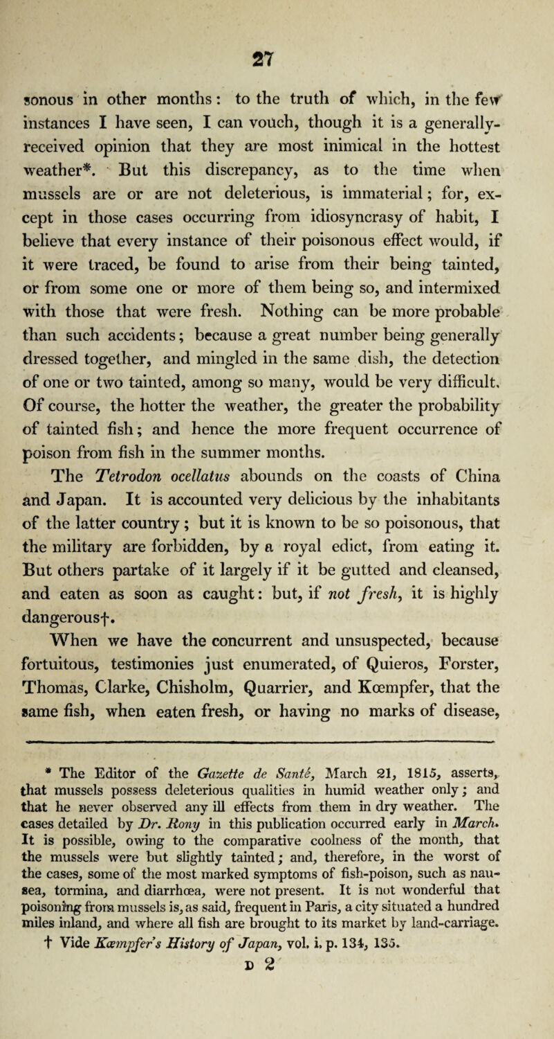 sonous in other months: to the truth of which, in the few instances I have seen, I can vouch, though it is a generally- received opinion that they are most inimical in the hottest weather*. But this discrepancy, as to the time when mussels are or are not deleterious, is immaterial; for, ex¬ cept in those cases occurring from idiosyncrasy of habit, I believe that every instance of their poisonous effect would, if it were traced, be found to arise from their being tainted, or from some one or more of them being so, and intermixed with those that were fresh. Nothing can be more probable than such accidents; because a great number being generally dressed together, and mingled in the same dish, the detection of one or two tainted, among so many, would be very difficult. Of course, the hotter the weather, the greater the probability of tainted fish; and hence the more frequent occurrence of poison from fish in the summer months. The Tetrodon ocellatus abounds on the coasts of China and Japan. It is accounted very delicious by the inhabitants of the latter country; but it is known to be so poisonous, that the military are forbidden, by a royal edict, from eating it. But others partake of it largely if it be gutted and cleansed, and eaten as soon as caught: but, if not fresh, it is highly dangerousf. When we have the concurrent and unsuspected, because fortuitous, testimonies just enumerated, of Quieros, Forster, Thomas, Clarke, Chisholm, Quarrier, and Kcempfer, that the same fish, when eaten fresh, or having no marks of disease, * The Editor of the Gazette de Sante, March 21, 1815, assert9, that mussels possess deleterious qualities in humid weather only; and that he never observed any ill effects from them in dry weather. The cases detailed by Dr. Rony in this publication occurred early in March. It is possible, owing to the comparative coolness of the month, that the mussels were but slightly tainted; and, therefore, in the worst of the cases, some of the most marked symptoms of fish-poison, such as nau¬ sea, tormina, and diarrhoea, were not present. It is not wonderful that poisoning from mussels is, as said, frequent in Paris, a city situated a hundred miles inland, and where all fish are brought to its market by land-carriage. t Vide Koempfers History of Japan, vol. i. p. 134, 135. D 2