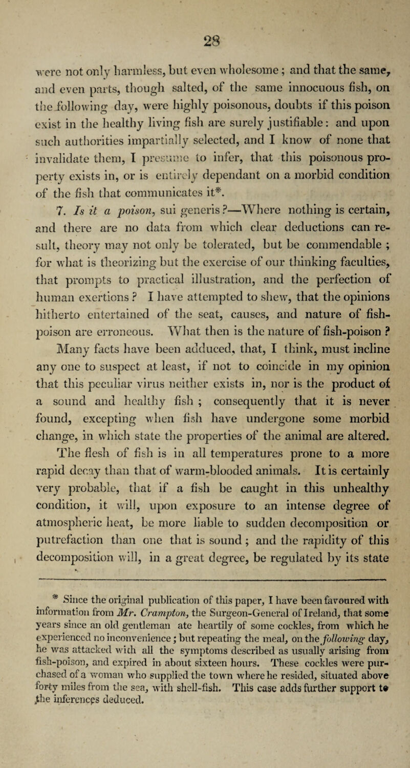 were not only harmless, but even wholesome; and that the same, and even parts, though salted, of the same innocuous fish, on the following day, were highly poisonous, doubts if this poison exist in the healthy living fish are surely justifiable: and upon such authorities impartially selected, and I know of none that invalidate them, I presume to infer, that this poisonous pro¬ perty exists in, or is entirely dependant on a morbid condition of the fish that communicates it*. 7. Is it a poison, sui generis ?—Where nothing is certain, and there are no data from which clear deductions can re¬ sult, theory may not only be tolerated, but be commendable ; for what is theorizing but the exercise of our thinking faculties, that prompts to practical illustration, and the perfection of human exertions ? I have attempted to shew, that the opinions hitherto entertained of the seat, causes, and nature of fish- poison are erroneous. What then is the nature of fish-poison ? Many facts have been adduced, that, I think, must incline any one to suspect at least, if not to coincide in my opinion that this peculiar virus neither exists in, nor is the product of a sound and healthy fish ; consequently that it is never found, excepting when fish have undergone some morbid change, in which state the properties of the animal are altered. The flesh of fish is in all temperatures prone to a more rapid decay than that of warm-blooded animals. It is certainly very probable, that if a fish be caught in this unhealthy condition, it will, upon exposure to an intense degree of atmospheric heat, be more liable to sudden decomposition or putrefaction than one that is sound ; and the rapidity of this decomposition will, in a great degree, be regulated by its state * Since the original publication of this paper, I have been favoured with information from Mr. Cramptun, the Surgeon-General of Ireland, that some years since an old gentleman ate heartily of some cockles, from which he experienced no inconvenience; but repeating the meal, on thq following day, he was attacked with all the symptoms described as usually arising from fish-poison, and expired in about sixteen hours. These cockles were pur¬ chased of a woman who supplied the town where he resided, situated above forty miles from the sea, with shell-fish. This case adds further support t» Jthe inferences deduced.
