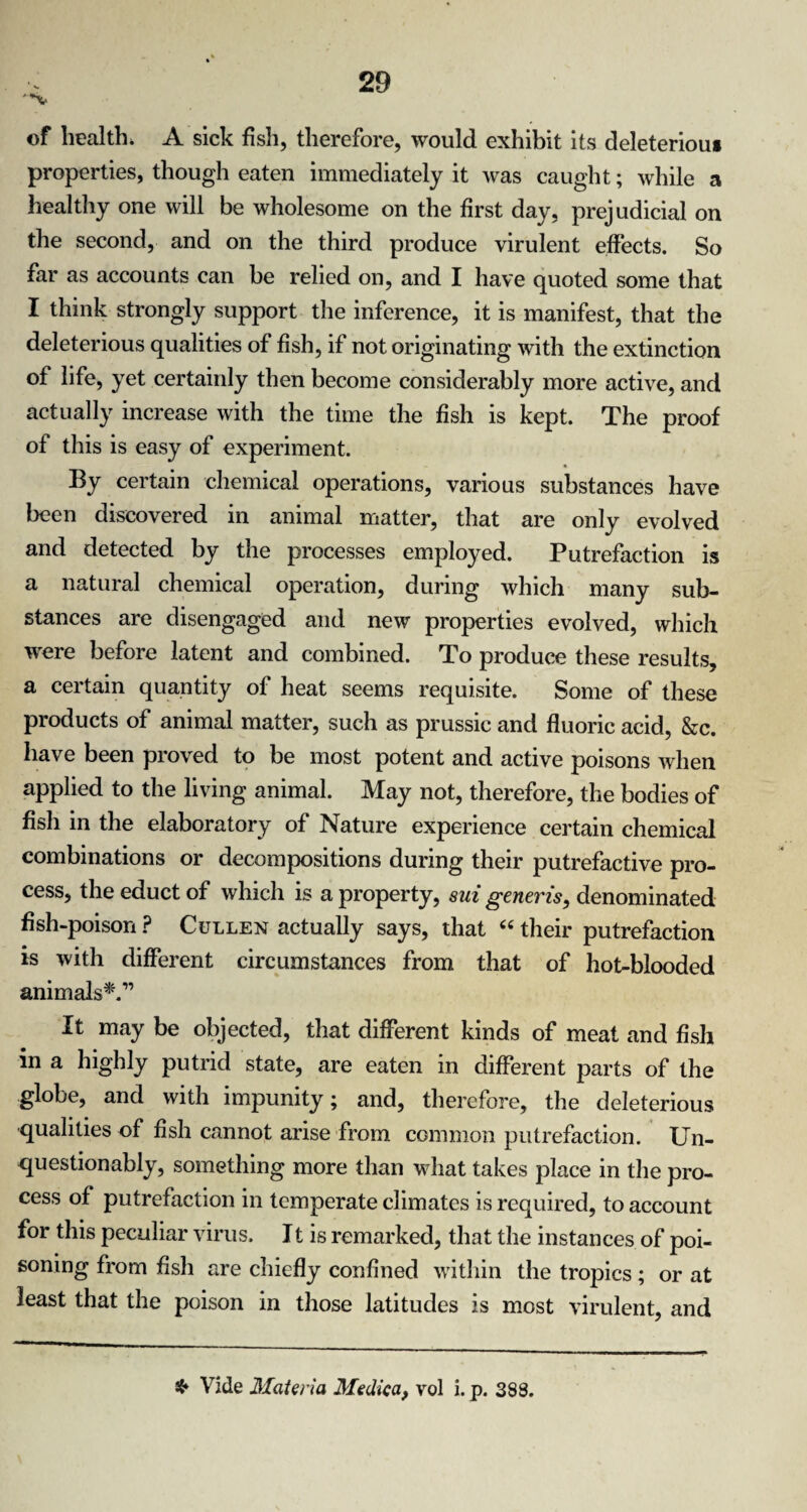 '*v of health* A sick fish, therefore, would exhibit its deleteriou* properties, though eaten immediately it was caught; while a healthy one will be wholesome on the first day, prejudicial on the second, and on the third produce virulent effects. So far as accounts can be relied on, and I have quoted some that I think strongly support the inference, it is manifest, that the deleterious qualities of fish, if not originating with the extinction of life, yet certainly then become considerably more active, and actually increase with the time the fish is kept. The proof of this is easy of experiment. By certain chemical operations, various substances have been discovered in animal matter, that are only evolved and detected by the processes employed. Putrefaction is a natural chemical operation, during which many sub¬ stances are disengaged and new properties evolved, which were before latent and combined. To produce these results, a certain quantity of heat seems requisite. Some of these products of animal matter, such as prussic and fluoric acid, &c. have been proved to be most potent and active poisons when applied to the living animal. May not, therefore, the bodies of fish in the elaboratory of Nature experience certain chemical combinations or decompositions during their putrefactive pro¬ cess, the educt of which is a property, sui generis, denominated fish-poison ? Cullen actually says, that “ their putrefaction is with different circumstances from that of hot-blooded animals*.” It may be objected, that different kinds of meat and fish in a highly putrid state, are eaten in different parts of the globe, and with impunity; and, therefore, the deleterious qualities of fish cannot arise from common putrefaction. Un¬ questionably, something more than what takes place in the pro¬ cess of putrefaction in temperate climates is required, to account for this peculiar virus. 11 is remarked, that the instances of poi¬ soning from fish are chiefly confined within the tropics ; or at least that the poison in those latitudes is most virulent, and ❖ Vide Materia Medica, vol i. p. 388.