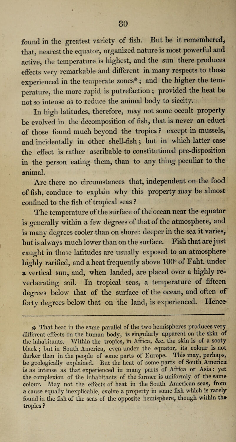 found in the greatest variety of fish. But be it remembered* that, nearest the equator, organized nature is most powerful and active, the temperature is highest, and the sun there produces effects very remarkable and different in many respects to those experienced in the temperate zones*; and the higher the tem¬ perature, the more rapid is putrefaction ; provided the heat be not so intense as to reduce the animal body to siccity. In high latitudes, therefore, may not some occult property be evolved in the decomposition of fish, that is never an educt of those found much beyond the tropics P except in mussels, and incidentally in other shell-fish; but in which latter case the effect is rather ascribable to constitutional pre-disposition in the person eating them, than to any thing peculiar to the animal. Are there no circumstances that, independent on the food of fish, conduce to explain why this property may be almost confined to the fish of tropical seas P The temperat ure of the surface of the ocean near the equator is generally within a few degrees of that of the atmosphere, and is many degrees cooler than on shore: deeper in the sea it varies, but is always much lower than on the surface. Fish that are just caught in those latitudes are usually exposed to an atmosphere highly rarified, and a heat frequently above 100° of Faht. under a vertical sun, and, when landed, are placed over a highly re¬ verberating soil. In tropical seas, a temperature of fifteen degrees below that of the surface of the ocean, and often of forty degrees below that on the land, is experienced. Hence That heat in the same parallel of the two hemispheres produces very different effects on the human body, is singularly apparent on the skin of the inhabitants. Within the tropics, in Africa, &c. the skin is of a sooty black; but in South America, even under the equator, its colour is not darker than in the people of some parts of Europe. This may, perhaps, be geologically explained. But the heat of some parts of South America is as intense as that experienced in many parts of Africa or Asia: yet the complexion of the inhabitants of the former is uniformly of the same colour. May not the effects of heat in the South American seas, from a cause equally inexplicable, evolve a property in some fish which is rarely* found in the fish of die seas of the opposite hemisphere, though within thr tropics ?