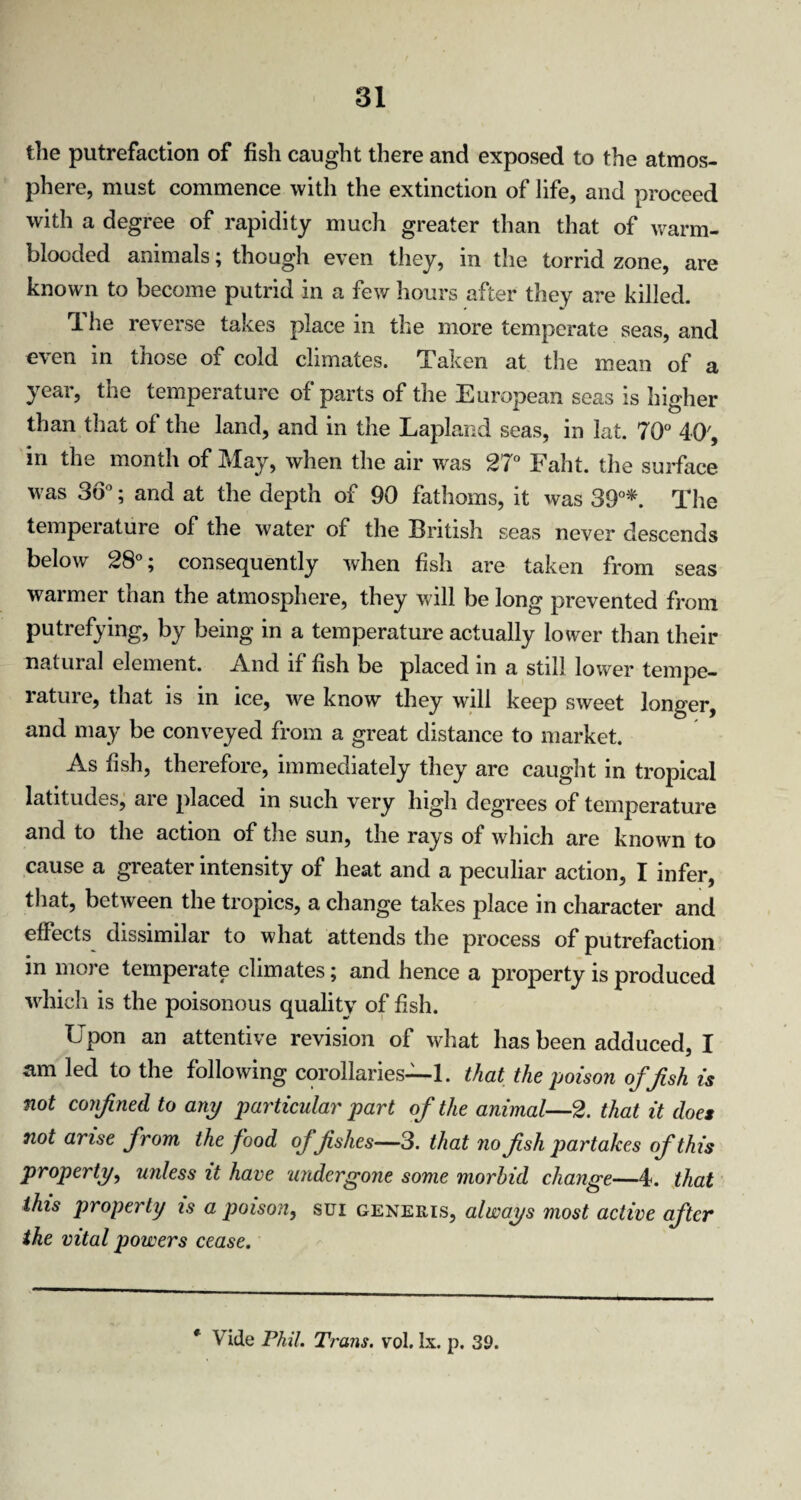 the putrefaction of fish caught there and exposed to the atmos¬ phere, must commence with the extinction of life, and proceed with a degree of rapidity much greater than that of warm¬ blooded animals; though even they, in the torrid zone, are known to become putrid in a few hours after they are killed. rl he reverse takes place in the more temperate seas, and even in those of cold climates. Taken at the mean of a year, the temperature of parts of the European seas is higher than that of the land, and in the Lapland seas, in lat. 70° 40', in the month of May, when the air was 27° Faht. the surface was 36°; and at the depth of 90 fathoms, it was 39°* The temperature of the water of the British seas never descends below 28°; consequently when fish are taken from seas warmer than the atmosphere, they will be long prevented from putrefying, by being in a temperature actually lower than their natural element. And if fish be placed in a still lower tempe¬ rature, that is in ice, we know they will keep sweet longer, and may be conveyed from a great distance to market. As fish, therefore, immediately they are caught in tropical latitudes, are placed in such very high degrees of temperature and to the action of the sun, the rays of which are known to cause a greater intensity of heat and a peculiar action, I infer, that, between the tropics, a change takes place in character and effects dissimilar to what attends the process of putrefaction in more temperate climates; and hence a property is produced which is the poisonous quality of fish. Upon an attentive revision of what has been adduced, I am led to the following corollaries—1. that the poison offish is not confined to any particular part of the animal—2. that it does not arise from the food offishes—3. that no fish partakes of this property, unless it have undergone some morbid change—4. that this property is a poison, sui generis, always most active after the vital powers cease. Vide Phil. Trans, vol. lx. p. 39.
