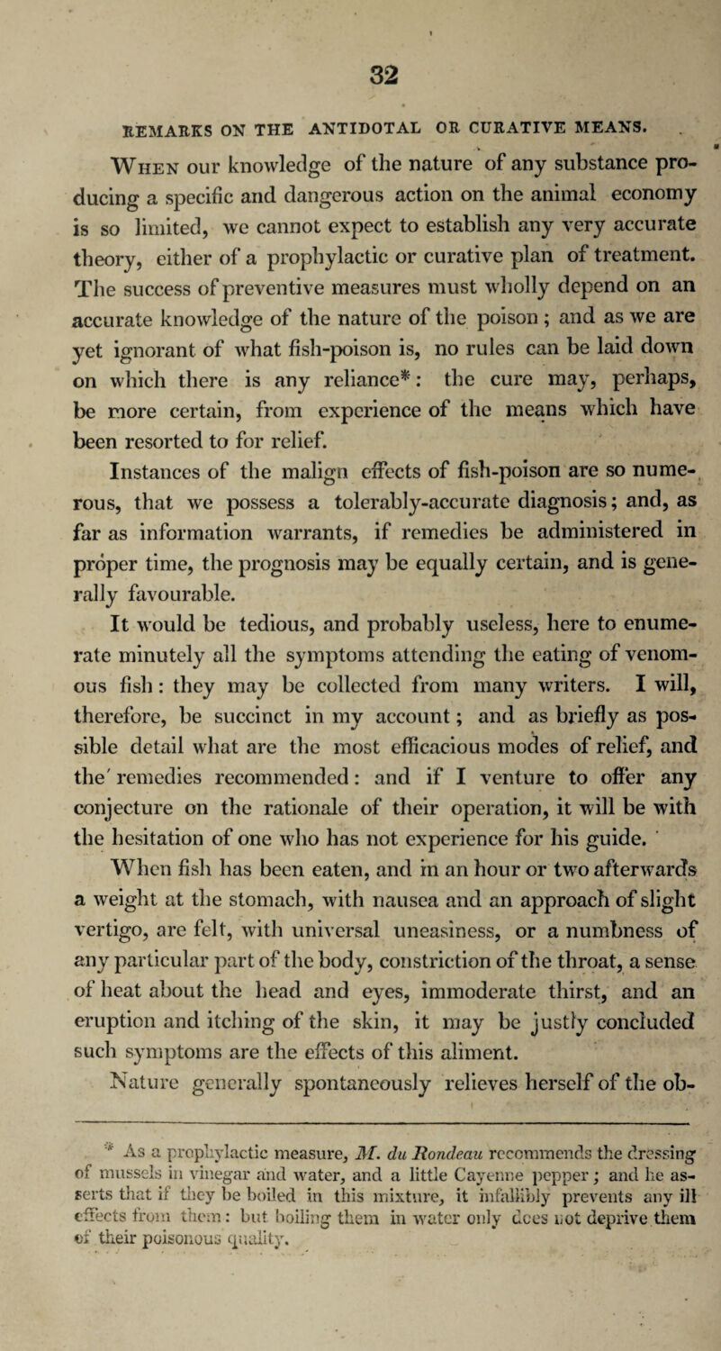 REMARKS ON THE ANTIDOTAL OR CURATIVE MEANS. . v When our knowledge of the nature of any substance pro¬ ducing a specific and dangerous action on the animal economy is so limited, we cannot expect to establish any very accurate theory, either of a prophylactic or curative plan of treatment. The success of preventive measures must wholly depend on an accurate knowledge of the nature of the poison ; and as we are yet ignorant of what fish-poison is, no rules can be laid down on which there is any reliance*: the cure may, perhaps, be more certain, from experience of the means which have been resorted to for relief. Instances of the malign effects of fish-poison are so nume¬ rous, that we possess a tolerably-accurate diagnosis; and, as far as information warrants, if remedies be administered in proper time, the prognosis may be equally certain, and is gene¬ rally favourable. It would be tedious, and probably useless, here to enume¬ rate minutely all the symptoms attending the eating of venom¬ ous fish: they may be collected from many writers. I will, therefore, be succinct in my account; and as briefly as pos¬ sible detail what are the most efficacious modes of relief, and the' remedies recommended: and if I venture to offer any conjecture on the rationale of their operation, it will be with the hesitation of one who has not experience for his guide. When fish has been eaten, and in an hour or twTo afterwards a weight at the stomach, with nausea and an approach of slight vertigo, are felt, with universal uneasiness, or a numbness of any particular part of the body, constriction of the throat, a sense of heat about the head and eyes, immoderate thirst, and an eruption and itching of the skin, it may be justly concluded such symptoms are the effects of this aliment. Nature generally spontaneously relieves herself of the ob- v As a prophylactic measure, M. du Rondeau recommends the dressing of mussels in vinegar and water, and a little Cayenne pepper; and he as¬ serts that if they be boiled in this mixture, it infallibly prevents any ill effects from them: but boiling them in water only dees not deprive them of their poisonous quality.