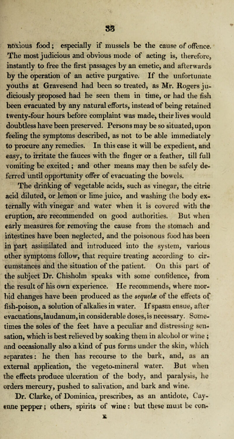 noxious food; especially if mussels be the cause of offence. The most judicious and obvious mode of acting is, therefore, instantly to free the first passages by an emetic, and afterwards by the operation of an active purgative. If the unfortunate youths at Gravesend had been so treated, as Mr. Rogers j u- diciously proposed had he seen them in time, or had the fish been evacuated by any natural efforts, instead of being retained twenty-four hours before complaint was made, their lives would doubtless have been preserved. Persons may be so situated, upon feeling the symptoms described, as not to be able immediately to procure any remedies. In this case it will be expedient, and easy, to irritate the fauces with the finger or a feather, till full vomiting be excited; and other means may then be safely de¬ ferred until opportunity offer of evacuating the bowels. The drinking of vegetable acids, such as vinegar, the citric acid diluted, or lemon or lime juice, and washing the body ex¬ ternally with vinegar and water when it is covered with the eruption, are recommended on good authorities. But when early measures for removing the cause from the stomach and intestines have been neglected, and the poisonous food has been in part assimilated and introduced into the system, various other symptoms follow, that require treating according to cir¬ cumstances and the situation of the patient. On this part of the subject Dr. Chisholm speaks with some confidence, from the result of his own experience. He recommends, where mor¬ bid changes have been produced as the sequela of the effects of fish-poison, a solution of alkalies in water. If spasm ensue, after evacuations,laudanum, in considerable doses,is necessary. Some¬ times the soles of the feet have a peculiar and distressing sen¬ sation, which is best relieved by soaking them in alcohol or wrine ; and occasionally also a kind of pus forms under the skin, which separates: he then has recourse to the bark, and, as an external application, the vegeto-mineral water. But when the effects produce ulceration of the body, and paralysis, he orders mercury, pushed to salivation, and bark and wine. Dr. Clarke, of Dominica, prescribes, as an antidote, Cay¬ enne pepper; others, spirits of wine : but these must be con-