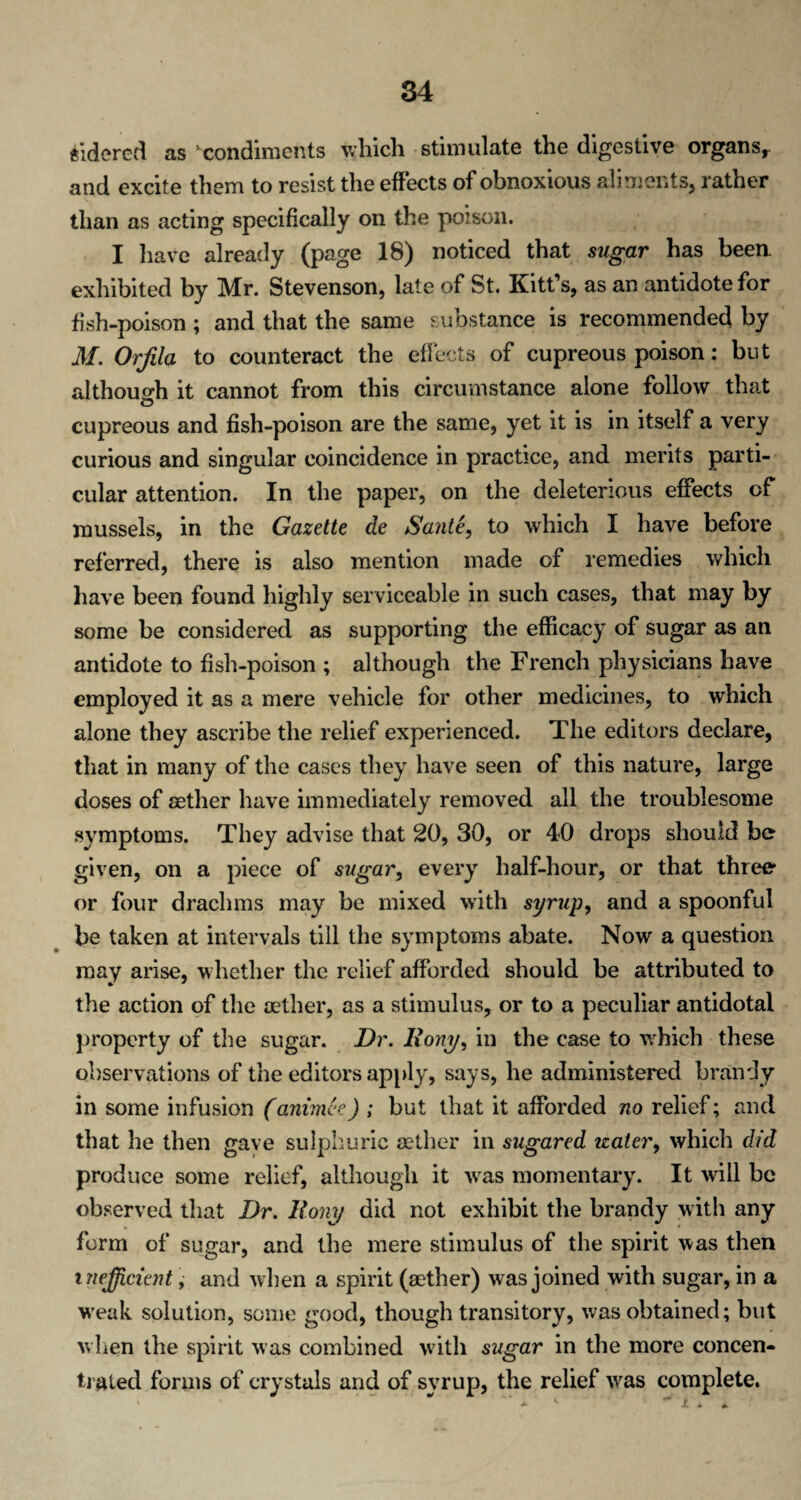 ftidered as condiments which stimulate the digestive organs,, and excite them to resist the effects of obnoxious aliments, rather than as acting specifically on the poison. I have already (page 18) noticed that sugar has been, exhibited by Mr. Stevenson, late of St. Kitt’s, as an antidote for fish-poison ; and that the same substance is recommended by M. Orfila to counteract the effects of cupreous poison: but although it cannot from this circumstance alone follow that o cupreous and fish-poison are the same, yet it is in itself a very curious and singular coincidence in practice, and merits parti¬ cular attention. In the paper, on the deleterious effects cf mussels, in the Gazette de Saute, to which I have before referred, there is also mention made of remedies which have been found highly serviceable in such cases, that may by some be considered as supporting the efficacy of sugar as an antidote to fish-poison ; although the French physicians have employed it as a mere vehicle for other medicines, to which alone they ascribe the relief experienced. The editors declare, that in many of the cases they have seen of this nature, large doses of sether have immediately removed all the troublesome symptoms. They advise that 20, 30, or 40 drops should be given, on a piece of sugar, every half-hour, or that three or four drachms may be mixed with syrup, and a spoonful be taken at intervals till the symptoms abate. Now a question may arise, whether the relief afforded should be attributed to the action of the aether, as a stimulus, or to a peculiar antidotal property of the sugar. Dr. Rom/, in the case to wrhich these observations of the editors apply, says, he administered brandy in some infusion (animee) ; but that it afforded no relief; and that he then gave sulphuric aether in sugared water, which did produce some relief, although it vras momentary. It will be observed that Dr. Rony did not exhibit the brandy with any form of sugar, and the mere stimulus of the spirit was then inefficient, and when a spirit (aether) was joined with sugar, in a weak solution, some good, though transitory, was obtained; but when the spirit was combined with sugar in the more concen¬ trated forms of crystals and of syrup, the relief vras complete.