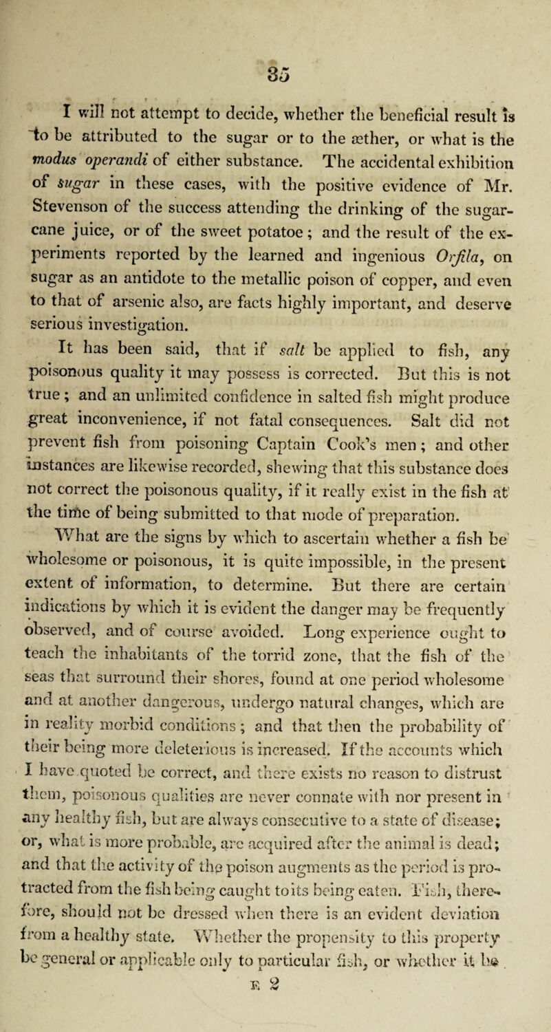 I will not attempt to decide, whether the beneficial result is ~to be attributed to the sugar or to the aether, or what is the modus operandi of either substance. The accidental exhibition of sugar in these cases, with the positive evidence of Mr. Stevenson of the success attending the drinking of the sugar¬ cane juice, or of the sweet potatoe; and the result of the ex¬ periments reported by the learned and ingenious Orjila, on sugar as an antidote to the metallic poison of copper, and even to that of arsenic also, are facts highly important, and deserve serious investigation. It has been said, that if salt be applied to fish, any poisonous quality it may possess is corrected. But this is not true ; and an unlimited confidence in salted fish might produce great inconvenience, if not fatal consequences. Salt did not prevent fish from poisoning Captain Cook’s men; and other instances are likewise recorded, shewing that this substance does not correct the poisonous quality, if it really exist in the fish at the tirfie of being submitted to that mode of preparation. What are the signs by which to ascertain whether a fish be wholesome or poisonous, it is quite impossible, in the present extent of information, to determine. But there are certain indications by which it is evident the danger may be frequently observed, and of course avoided. Long experience ought to teach the inhabitants of the torrid zone, that the fish of the seas that surround their shores, found at one period wholesome and at another dangerous, undergo natural changes, which are in reality morbid conditions; and that then the probability of their being more deleterious is increased. If the accounts which I have quoted be correct, and there exists no reason to distrust them, poisonous qualities are never connate with nor present in any healthy fish, but are always consecutive to a state of disease; or, what is more probable, arc acquired after the animal is dead; and that the activity of the poison augments as the period is pro¬ tracted from the fish being caught to its being eaten. Fish, there¬ fore, should not be dressed when there is an evident deviation from a healthy state. Whether the propensity to this property be general or applicable only to particular fish, or whether if ha