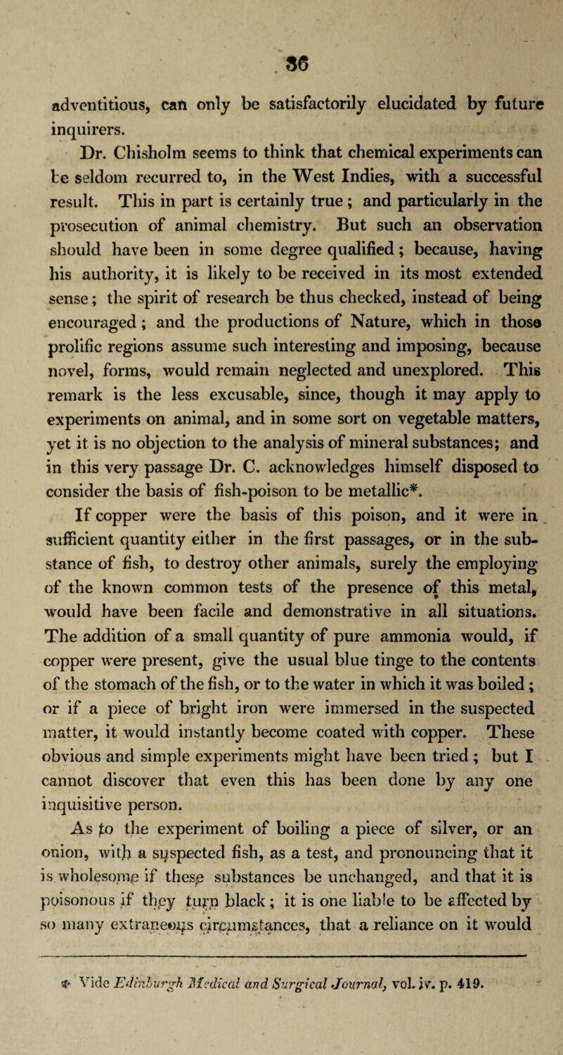 adventitious, can only be satisfactorily elucidated by future inquirers. Dr. Chisholm seems to think that chemical experiments can be seldom recurred to, in the West Indies, with a successful result. This in part is certainly true ; and particularly in the prosecution of animal chemistry. But such an observation should have been in some degree qualified; because, having his authority, it is likely to be received in its most extended sense; the spirit of research be thus checked, instead of being encouraged; and the productions of Nature, which in thoso prolific regions assume such interesting and imposing, because novel, forms, would remain neglected and unexplored. This remark is the less excusable, since, though it may apply to experiments on animal, and in some sort on vegetable matters, yet it is no objection to the analysis of mineral substances; and in this very passage Dr. C. acknowledges himself disposed to consider the basis of fish-poison to be metallic*. If copper were the basis of this poison, and it were in sufficient quantity either in the first passages, or in the sub¬ stance of fish, to destroy other animals, surely the employing of the known common tests of the presence of this metal, would have been facile and demonstrative in all situations. The addition of a small quantity of pure ammonia would, if copper were present, give the usual blue tinge to the contents of the stomach of the fish, or to the water in which it was boiled; or if a piece of bright iron were immersed in the suspected matter, it would instantly become coated with copper. These obvious and simple experiments might have been tried ; but I cannot discover that even this has been done by any one inquisitive person. As to the experiment of boiling a piece of silver, or an onion, with a suspected fish, as a test, and pronouncing that it is wholesome if these substances be unchanged, and that it is poisonous if they turn black ; it is one liable to be affected by so many extraneous circumstances, that a reliance on it would if* Vide Edinburgh Medical and Surgical Journal, vol. i*\ p. 419.