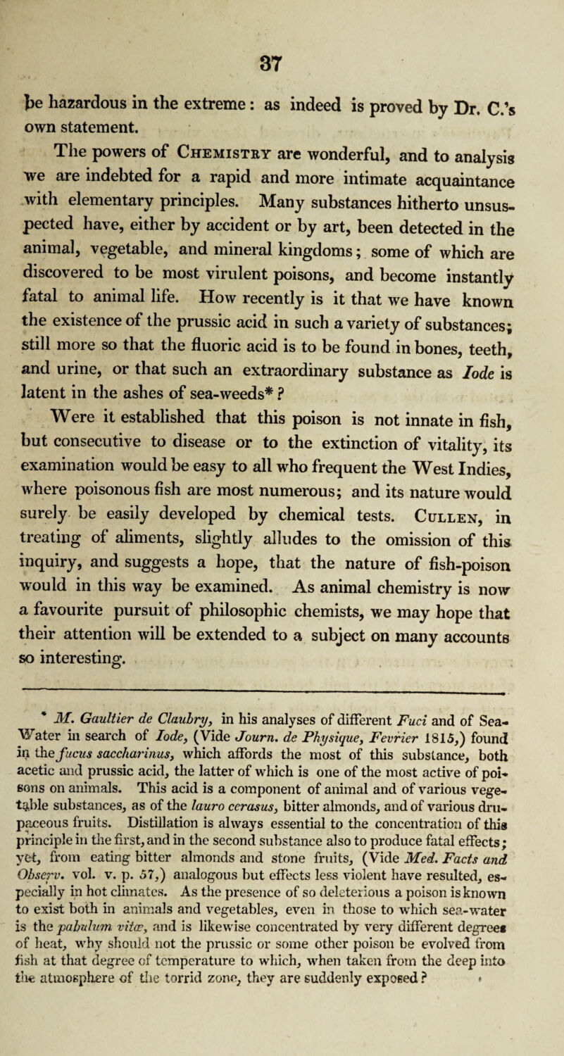be hazardous in the extreme: as indeed is proved by Dr. C.’s own statement. The powers of Chemistry are wonderful, and to analysis we are indebted for a rapid and more intimate acquaintance with elementary principles. Many substances hitherto unsus¬ pected have, either by accident or by art, been detected in the animal, vegetable, and mineral kingdoms; some of which are discovered to be most virulent poisons, and become instantly fatal to animal life. How recently is it that we have known the existence of the prussic acid in such a variety of substances; still more so that the fluoric acid is to be found in bones, teeth, and urine, or that such an extraordinary substance as lode is latent in the ashes of sea-weeds* ? Were it established that this poison is not innate in fish, but consecutive to disease or to the extinction of vitality, its examination would be easy to all who frequent the West Indies, where poisonous fish are most numerous; and its nature would surely be easily developed by chemical tests. Cullen, in treating of aliments, slightly alludes to the omission of this inquiry, and suggests a hope, that the nature of fish-poison would in this way be examined. As animal chemistry is now a favourite pursuit of philosophic chemists, we may hope that their attention will be extended to a subject on many accounts so interesting. * M. Gaultier de Claulry, in his analyses of different Fuel and of Sea- Water in search of lode, (Vide Journ. de Physique, Fevrier 1815,) found in thefucus saccharinus, which affords the most of this substance, both acetic and prussic acid, the latter of which is one of the most active of poi¬ sons on animals. This acid is a component of animal and of various vege¬ table substances, as of the lauro cerasus, bitter almonds, and of various dru¬ paceous fruits. Distillation is always essential to the concentration of this principle in the first, and in the second substance also to produce fatal effects; yet, from eating bitter almonds and stone fruits, (Vide Med. Facts and Ohserv. vol. v. p. 57,) analogous but effects less violent have resulted, es¬ pecially in hot climates. As the presence of so deleterious a poison is known to exist both in animals and vegetables, even in those to which sea-water is the pabulum vitae, and is likewise concentrated by very different degree* of heat, why should not the prussic or some other poison be evolved from fish at that degree of temperature to which, when taken from the deep into the atmosphere of die torrid zone, they are suddenly exposed ? ♦
