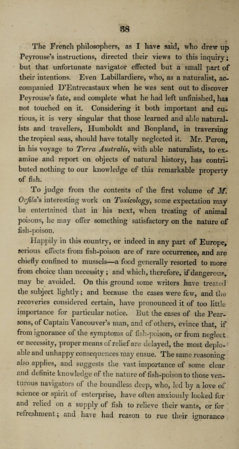 88 • * yr * r ' f The French philosophers, as I have said, who drew up Pey rouse's instructions, directed their views to this inquiry; but that unfortunate navigator effected but a small part of their intentions. Even Labillardiere, who, as a naturalist, ac¬ companied D'Entrecastaux when he was sent out to discover Peyrouse’s fate, and complete what he had left unfinished, has not touched on it. Considering it both important and cu¬ rious, it is very singular that those learned and able natural¬ ists and travellers, Humboldt and Bonpland, in traversing the tropical seas, should have totally neglected it. Mr. Peron, in his voyage to Terra Australis, with able naturalists, to ex¬ amine and report on objects of natural history, has contri¬ buted nothing to our knowledge of this remarkable property of fish. To judge from the contents of the first volume of M. Qrfilrfs interesting work on Toxicology, some expectation may be entertained that in his next, when treating of animal poisons, he may offer something satisfactory on the nature of fish-poison. Happily in this country, or indeed in any part of Europe, serious effects from fish-poison are of rare occurrence, and are chiefly confined to mussels—a food generally resorted to more from choice than necessity ; and which, therefore, if dangerous, may be avoided. On this ground some writers have treated the subject lightly; and because the cases were few, and the recoveries considered certain, have pronounced it of too little importance for particular notice. But the cases of the Pear¬ sons, of Captain Vancouver's man, and of others, evince that, if from ignorance of the symptoms of fish-poison, or from neglect or necessity, proper means of relief are delayed, the most deplo-1 able and unhappy consequences may ensue. The same reasoning also applies, and suggests the vast importance of some clear and definite knowledge of the nature offish-poison to those ven¬ turous navigators of the boundless deep, who, led by a love of science or spirit of enterprise, have often anxiously looked for and relied on a supply of fish to relieve their wants, or for refreshment; and have had reason to rue their ignoranco