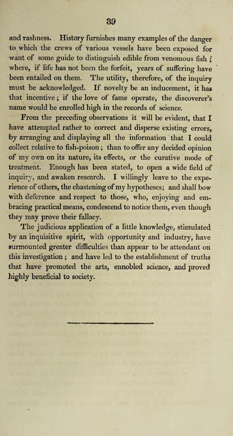 and rashness. History furnishes many examples of the danger to which the crews of Various vessels have been exposed for want of some guide to distinguish edible from venomous fish ; where, if life has not been the forfeit, years of suffering have been entailed on them. The utility, therefore, of the inquiry must be acknowledged. If novelty be an inducement, it has that incentive; if the love of fame operate, the discoverer’s name would be enrolled high in the records of science. From the preceding observations it will be evident, that I have attempted rather to correct and disperse existing errors, by arranging and displaying all the information that I could collect relative to fish-poison; than to offer any decided opinion of my own on its nature, its effects, or the curative mode of treatment. Enough has been stated, to open a wide field of inquir}', and awaken research. I willingly leave to the expe¬ rience of others, the chastening of my hypotheses; and shall bow with deference and respect to those, who, enjoying and em¬ bracing practical means, condescend to notice them, even though they may prove their fallacy. The judicious application of a little knowledge, stimulated by an inquisitive spirit, with opportunity and industry, have surmounted greater difficulties than appear to be attendant on this investigation ; and have led to the establishment of truths that have promoted the arts, ennobled science, and proved highly beneficial to society.