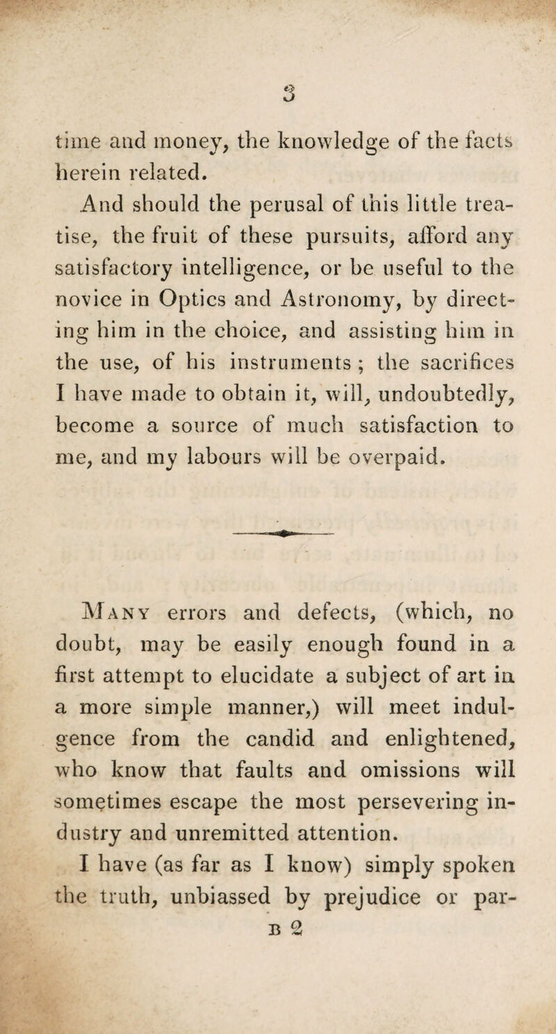 time and money, the knowledge of the facts herein related. And should the perusal of this little trea¬ tise, the fruit of these pursuits, afford any satisfactory intelligence, or be useful to the novice in Optics and Astronomy, by direct¬ ing him in the choice, and assisting him in the use, of his instruments ; the sacrifices I have made to obtain it, will, undoubtedly, become a source of much satisfaction to me, and my labours will be overpaid. Many errors and defects, (which, no doubt, may be easily enough found in a first attempt to elucidate a subject of art in a more simple manner,) will meet indul¬ gence from the candid and enlightened, who know that faults and omissions will sometimes escape the most persevering in¬ dustry and unremitted attention. I have (as far as I know) simply spoken the truth, unbiassed by prejudice or par-