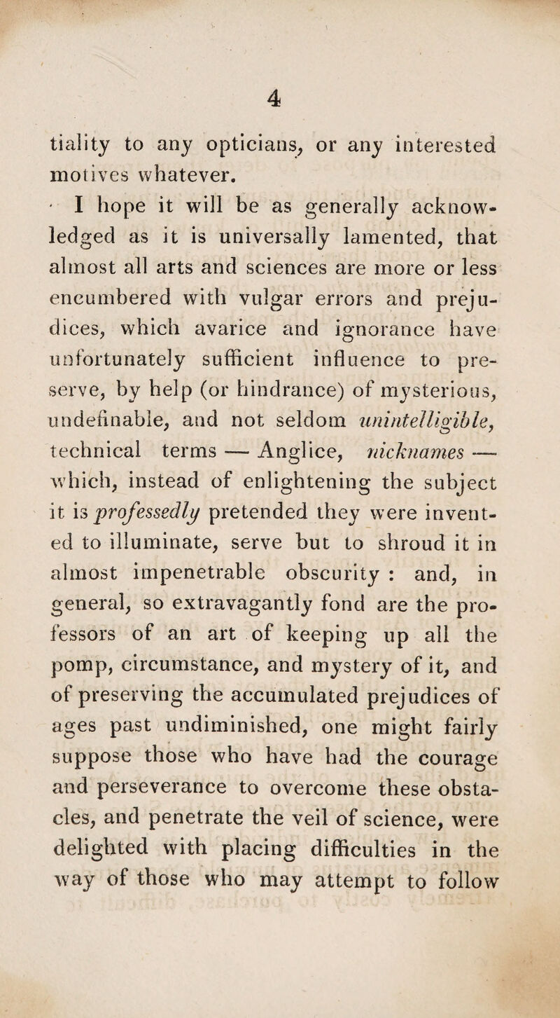 tiality to any opticians, or any interested motives whatever. - I hope it will be as generally acknow¬ ledged as it is universally lamented, that almost all arts and sciences are more or less encumbered with vulgar errors and preju¬ dices, which avarice and ignorance have unfortunately sufficient influence to pre¬ serve, by help (or hindrance) of mysterious, undefinable, and not seldom unintelligible, technical terms — Anglice, nicknames — which, instead of enlightening the subject it is professedly pretended they were invent¬ ed to illuminate, serve but to shroud it in almost impenetrable obscurity : and, in general, so extravagantly fond are the pro¬ fessors of an art of keeping up all the pomp, circumstance, and mystery of it, and of preserving the accumulated prejudices of ages past undiminished, one might fairly suppose those who have had the courage and perseverance to overcome these obsta¬ cles, and penetrate the veil of science, were delighted with placing difficulties in the way of those who may attempt to follow