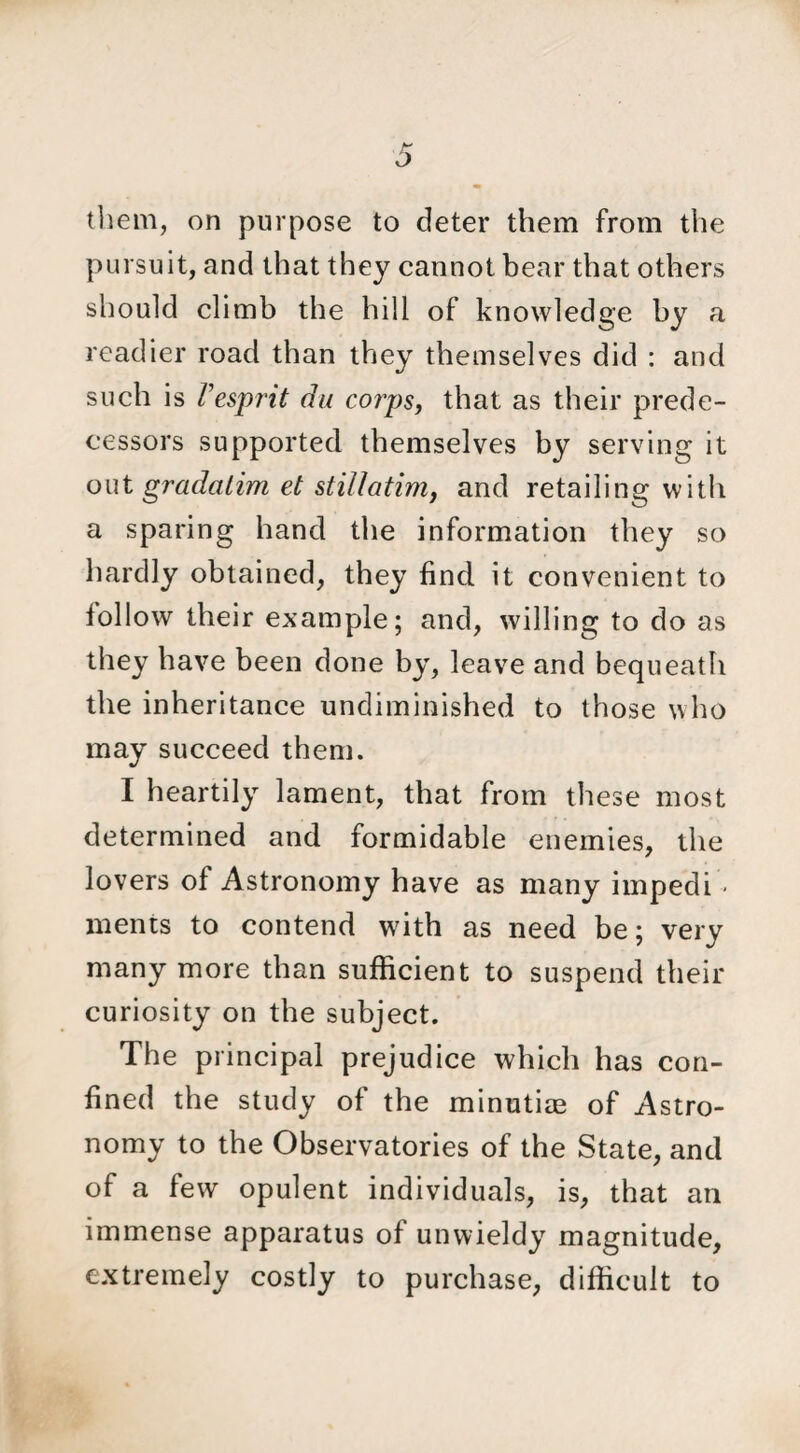 them, on purpose to deter them from the pursuit, and that they cannot bear that others should climb the hill of knowledge by a readier road than they themselves did : and such is I'esprit du corps, that as their prede¬ cessors supported themselves by serving it out gradalim et stillatim, and retailing with a sparing hand the information they so hardly obtained, they find it convenient to follow their example; and, willing to do as they have been done by, leave and bequeath the inheritance undiminished to those who may succeed them. I heartily lament, that from these most determined and formidable enemies, the lovers of Astronomy have as many impedi • ments to contend with as need be; very many more than sufficient to suspend their curiosity on the subject. The principal prejudice which has con¬ fined the study of the minutiae of Astro¬ nomy to the Observatories of the State, and of a few opulent individuals, is, that an immense apparatus of unwieldy magnitude, extremely costly to purchase, difficult to