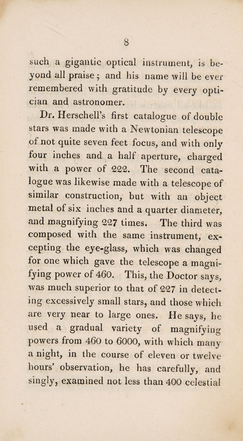 such a gigantic optical instrument, is be¬ yond all praise ; and his name will be ever remembered with gratitude by every opti¬ cian and astronomer. Dr. Herschell’s first catalogue of double stars was made with a Newtonian telescope of not quite seven feet focus, and with only four inches and a half aperture, charged with a power of 222. The second cata¬ logue was likewise made with a telescope of similar construction, but with an object metal of six inches and a quarter diameter, and magnifying 227 times. The third was composed with the same instrument, ex¬ cepting the eye-glass, which was changed for one which gave the telescope a magni¬ fying power of 460. This, the Doctor says, was much superior to that of 227 in detect¬ ing excessively small stars, and those which are very near to large ones. He says, he used a gradual variety of magnifying powers from 460 to 6000, with which many a night, in the course of eleven or twelve hours' observation, he has carefully, and singly, examined not less than 400 celestial