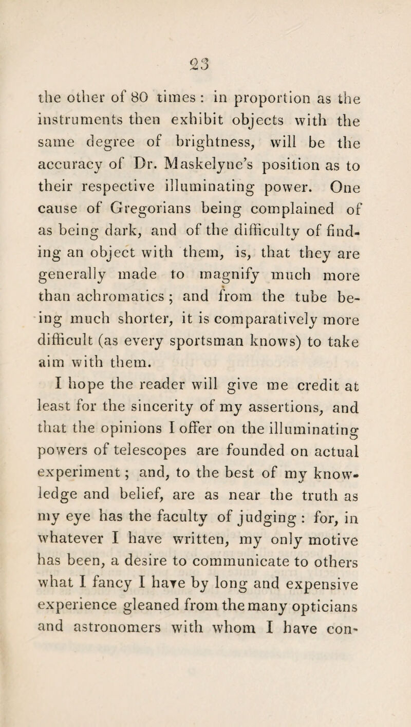 the other of 80 times : in proportion as the instruments then exhibit objects with the same degree of brightness, will be the accuracy of Dr. Maskelyne’s position as to their respective illuminating power. One cause of Gregorians being complained of as being dark, and of the difficulty of find¬ ing an object with them, is, that they are generally made to magnify much more than achromatics ; and from the tube be¬ ing much shorter, it is comparatively more difficult (as every sportsman knows) to take aim with them. I hope the reader will give me credit at least for the sincerity of my assertions, and that the opinions I offer on the illuminating powers of telescopes are founded on actual experiment; and, to the best of my know¬ ledge and belief, are as near the truth as my eye has the faculty of judging : for, in whatever I have written, my only motive has been, a desire to communicate to others what I fancy I have by long and expensive experience gleaned from the many opticians and astronomers with whom I have con-