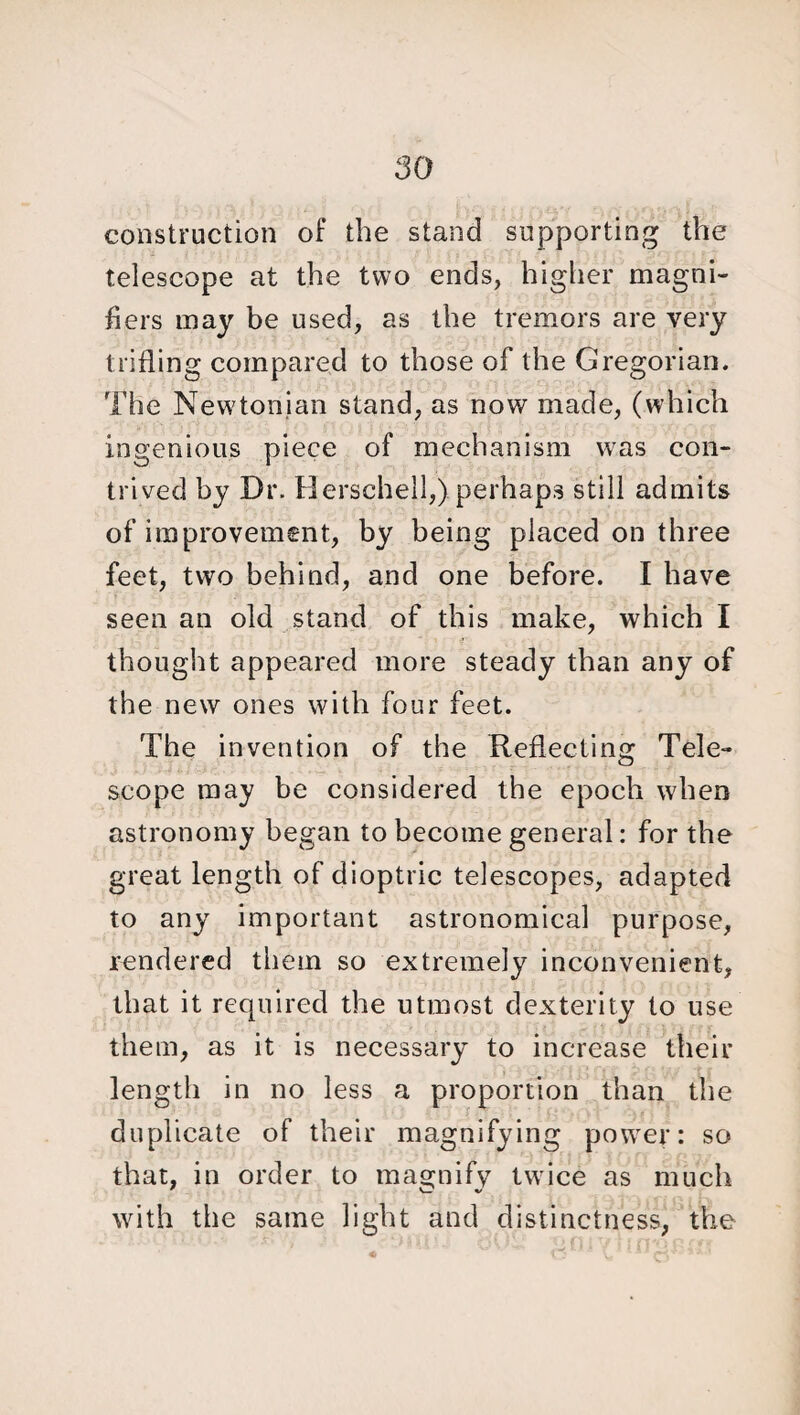 construction of the stand supporting the telescope at the two ends, higher magni¬ fiers may be used, as the tremors are very trifling compared to those of the Gregorian. The Newtonian stand, as now made, (which ingenious piece of mechanism was con¬ trived by Dr. Herschell,)perhaps still admits of improvement, by being placed on three feet, two behind, and one before. I have seen an old stand of this make, which I thought appeared more steady than any of the new ones with four feet. The invention of the Reflecting Tele¬ scope may be considered the epoch when astronomy began to become general: for the great length of dioptric telescopes, adapted to any important astronomical purpose, rendered them so extremely inconvenient, that it required the utmost dexterity to use them, as it is necessary to increase their length in no less a proportion than the duplicate of their magnifying power: so that, in order to magnify twice as much with the same light and distinctness, the